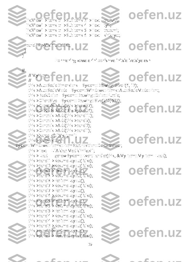     listView1->Items[tr]->SubItems[3]->Text = manzili;
    listView1->Items[tr]->SubItems[4]->Text = tyil;
    listView1->Items[tr]->SubItems[5]->Text = traqami;
    listView1->Items[tr]->SubItems[6]->Text = shikoyat;
    panel18->Visible = false;
  }
}
Formaning xossalarini berish va initsializatsiyalash
// 
      // MyForm
      // 
      this->AutoScaleDimensions = System::Drawing::SizeF(6, 13);
      this->AutoScaleMode = System::Windows::Forms::AutoScaleMode::Font;
      this->BackColor = System::Drawing::Color::Purple;
      this->ClientSize = System::Drawing::Size(940, 523);
      this->Controls->Add(this->panel17);
      this->Controls->Add(this->panel16);
      this->Controls->Add(this->panel10);
      this->Controls->Add(this->panel9);
      this->Controls->Add(this->panel2);
      this->Controls->Add(this->panel1);
      this->Name = L"MyForm";
      this->StartPosition = 
System::Windows::Forms::FormStartPosition::CenterScreen;
      this->Text = L"Akbar Med klinikasi";
      this->Load += gcnew System::EventHandler(this, &MyForm::MyForm_Load);
      this->panel1->ResumeLayout(false);
      this->panel2->ResumeLayout(false);
      this->panel2->PerformLayout();
      this->panel8->ResumeLayout(false);
      this->panel8->PerformLayout();
      this->panel7->ResumeLayout(false);
      this->panel7->PerformLayout();
      this->panel6->ResumeLayout(false);
      this->panel6->PerformLayout();
      this->panel5->ResumeLayout(false);
      this->panel5->PerformLayout();
      this->panel4->ResumeLayout(false);
      this->panel4->PerformLayout();
      this->panel3->ResumeLayout(false);
      this->panel3->PerformLayout();
      this->panel9->ResumeLayout(false);
29 