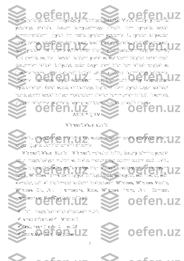 ga muljanlanga dasturni obeyektga yo`naltirilgan dasturlash Vizula Studiyo yordamida
yaratishga   erishdik.   Dasturni   komyuterimizga   o`rnatib   Form   oynasida   kerakli
kompponentalarni       joylab     bir     nechta   oynalarni   yaratamiz.   Bu   oynalar.   Ro`yxatdan
o`tish, tizimga kirish, bermorlar ro`yxati, kasallik tarixi, statistika, shifokorlar ro`yxati,
kabi   oynalarni   hosil   qilamiz   va   bir   birlari   bilan   bog`lab   navbatlarini   belgilab   bermiz,
Kod   qismida   esa   biz       kerakli     kodlarni   yozish   va   vazifalarini   belgilab   berish   orqali
dasturimizni   ishlash   faoliyatiga   qadar   dizayn   qismi   bilan   ham   ishlash   ranglash   va
ilovamiz   hamma   uchun   tushunarli   bo`lishi   uchun     soddaroq     ko`rinishiga   keltiramiz.
Ilovamiz   odamlarga   foyda   keltirdigan   masofadan   turib   tibbiy   xizmatlardan
foydalanishlari.   Kerkli   vaqtda   shifokorlarga   bog`lanib   o`zini   qiynab   turgan   kasliklari
haqida gapirib kerakli bo`lgan maslahatlarni olishlari ham mumkin bo`ladi. Ilovamizda
qilingan  ishlarimiz  to`g`risida  keying  sahifalarda  batafsil  to`xtalib o`tamiz.
 
                                                ASOSIY QISM
M icrasoft visual studio
Ushbu   integrallashgan   muhitning   shu   vaqtga   qadar   bir   qancha   versiyalari   taqdim
etilgan. Quyida ular bilan tanishib chiqamiz.  
Microsoft   Visual  Studio   –   Microsoft   mahsuloti  bo’lib,  dasturiy  ta’minot  yaratish
uchun   integrallashgan   muhitni   va   boshqa   instrumentlar   qatorini   taqdim   etadi.   Ushbu
mahsulot konsolli ilovalar, grafik intefeys bilan ishlovchi ilovalar yaratish imkoniyatini
beradi,   Windows Forms   texnologiyasi qo’llagan holda websaytlar, web-ilovalar, web-
xizmatlar,   turli   xil   platformalar   kodlarini   boshqaruvchi   Windows,   Windows   Mobile,
Windows   CE,   .NET   Framework,   Xbox,   Windows   Phone,   .NET   Compact
Framework  va  Silverlight larni qo’llaydi.  
 
 Tipi  – Integrallash ishlab chiqaruvchi muhit 
 Ishlab chiqaruvchi  – Microsoft 
 Dasturlash tillari  – C++ va C# 
 Operatsion tizim  – Windows 
3 