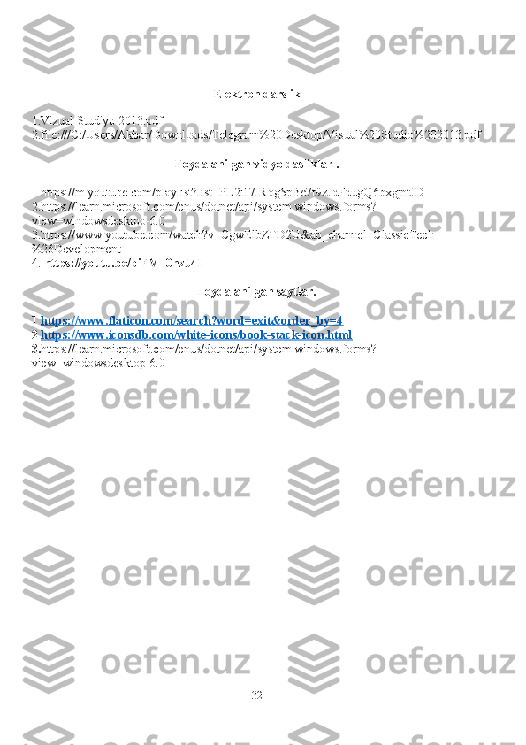 Elektron darslik
1.Vizual Studiyo 2013.pdf
2.file:///C:/Users/Akbar/Downloads/Telegram%20Desktop/Visual%20Studio%202013.pdf
Foydalanilgan vidyo dasliklar .
1.https://m.youtube.com/playlist?list=PL2i17lRog5pBe7t9zJdFdugQ6bxgjntJD
2.https://learn.microsoft.com/enus/dotnet/api/system.windows.forms?
view=windowsdesktop-6.0  
3.https://www.youtube.com/watch?v=CgwElbZTD2U&ab_channel=ClassicTech
%26Development
4.   https://youtu.be/piFM_0nzJ4I
Foydalanilgan saytlar.
1  https://www.flaticon.com/search?word=exit&order_by=4
2  https://www.iconsdb.com/white-icons/book-stack-icon.html
3. https://learn.microsoft.com/enus/dotnet/api/system.windows.forms?
view=windowsdesktop-6.0  
32 
