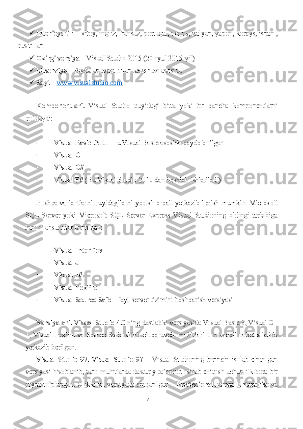  Interfeys til i – xitoy, ingliz, fransuz, portugal, nemis, italyan, yapon, koreys, ispan ,
rus tillari 
 Oxirgi versiya  – Visual Studio 2015 (20-iyul 2015-yil) 
 Litsenziya  – foydalanuvchi bilan kelishuvi asosida 
 Sayt  –     www.visualstudio.com         
 
Komponentlari.   Visual   Studio   quyidagi   bitta   yoki   bir   qancha   komponentlarni
qo’llaydi: 
 
• Visual Basic .NET  – u Visual Basic asosida paydo bo’lgan 
• Visual C++ 
• Visual C# 
• Visual F#  (Bu Visual Studio 2010 dan boshlab ishlatiladi) 
 
Boshqa variantlarni quyidagilarni yoqish orqali yetkazib berish mumkin: Microsoft
SQL   Server   yoki   Microsoft   SQL   Server   Express   Visual   Studioning   oldingi   tarkibiga
ham mahsulotlar kiritilgan: 
 
• Visual InterDev  
• Visual J++ 
• Visual J# 
• Visual FoxPro 
• Visual Source Safe  – fayl-server tizimini boshqarish versiyasi 
 
Versiyalari.   Visual Studio 4.0  ning dastlabki versiyasida Visual Basic 3, Visual C+
+, Visual FoxPro va Source Safe ishlab chiqaruvchi muhitlarini mustaqil paket sifatida
yetkazib berilgan. 
Visual  Studio  97.  Visual  Studio  97   –  Visual  Studioning  birinchi  ishlab   chiqilgan
versiyasi hisoblanib, turli muhitlarda dasturiy ta’minot ishlab chiqish uchun ilk bora bir
joyda to’plangan. U ikki xil versiyada chiqarilgan –  Professional  hamda  Enterprise  va
4 