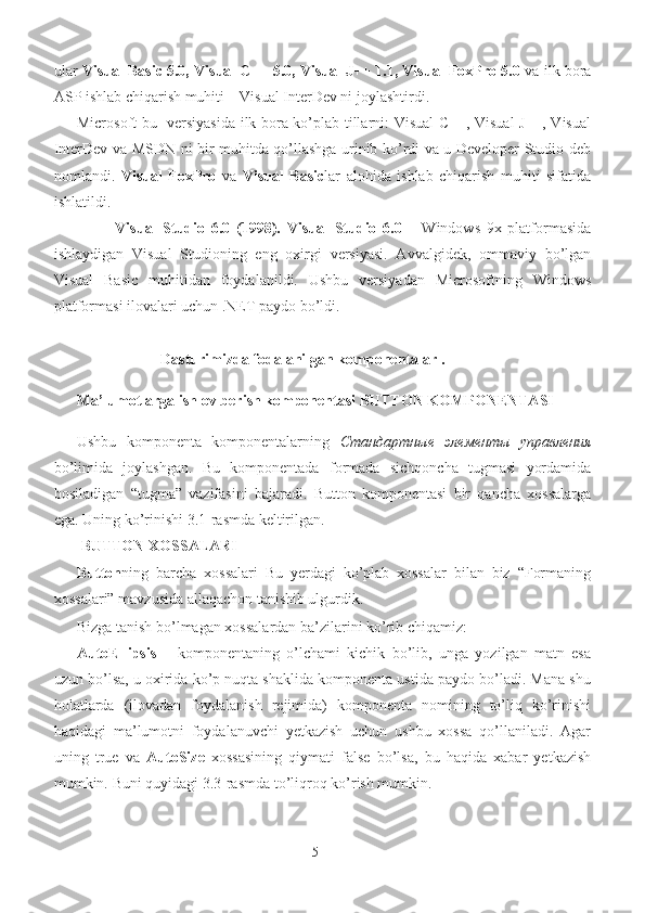 ular   Visual Basic 5.0, Visual C++ 5.0, Visual J++ 1.1, Visual FoxPro 5.0  va ilk bora
ASP ishlab chiqarish muhiti – Visual InterDev ni joylashtirdi. 
Microsoft bu   versiyasida ilk bora ko’plab tillarni: Visual C++, Visual J++, Visual
InterDev va MSDN ni bir muhitda qo’llashga urinib ko’rdi va u Developer Studio deb
nomlandi.   Visual   FoxPro   va   Visual   Basic lar   alohida   ishlab   chiqarish   muhiti   sifatida
ishlatildi. 
Visual   Studio   6.0   (1998).   Visual   Studio   6.0   –   Windows   9x   platformasida
ishlaydigan   Visual   Studioning   eng   oxirgi   versiyasi.   Avvalgidek,   ommaviy   bo’lgan
Visual   Basic   muhitidan   foydalanildi.   Ushbu   versiyadan   Microsoftning   Windows
platformasi ilovalari uchun .NET paydo bo’ldi.  
Dasturimizda fodalanilgan komponentalar .
           Ma’lumotlarga ishlov berish komponentasi BUTTON KOMPONENTASI
Ushbu   komponenta   komponentalarning   Стандартные   элементы   управления
bo’limida   joylashgan.   Bu   komponentada   formada   sichqoncha   tugmasi   yordamida
bosiladigan   “tugma”   vazifasini   bajaradi.   Button   komponentasi   bir   qancha   xossalarga
ega. Uning ko’rinishi 3.1-rasmda keltirilgan. 
  BUTTON XOSSALARI 
Button ning   barcha   xossalari   Bu   yerdagi   ko’plab   xossalar   bilan   biz   “Formaning
xossalari” mavzusida allaqachon tanishib ulgurdik.  
Bizga tanish bo’lmagan xossalardan ba’zilarini ko’rib chiqamiz: 
AutoEllipsis   –   komponentaning   o’lchami   kichik   bo’lib,   unga   yozilgan   matn   esa
uzun bo’lsa, u oxirida ko’p nuqta shaklida komponenta ustida paydo bo’ladi. Mana shu
holatlarda   (ilovadan   foydalanish   rejimida)   komponenta   nomining   to’liq   ko’rinishi
haqidagi   ma’lumotni   foydalanuvchi   yetkazish   uchun   ushbu   xossa   qo’llaniladi.   Agar
uning   true   va   AutoSize   xossasining   qiymati   false   bo’lsa,   bu   haqida   xabar   yetkazish
mumkin.  Buni quyidagi 3.3-rasmda  to’liqroq ko’rish mumkin. 
   
5 