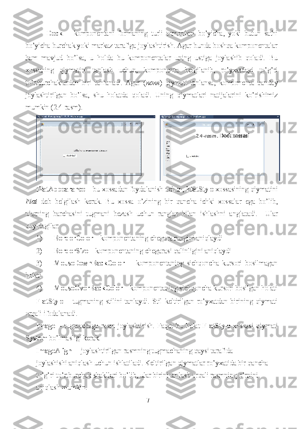       Dock   –   komponentani   formaning   turli   tomonlari   bo’yicha,   yoki   butun   sathi
bo’yicha burchak yoki markaz tarafiga joylashtirish. Agar bunda boshqa komponentalar
ham   mavjud   bo’lsa,   u   holda   bu   komponentalar   uning   ustiga   joylashib   qoladi.   Bu
xossaning   qiymatini   tanlash   uchun,   komponenta   belgilanib,   ro’yxatdagi   to’g’ri
to’rtburchaklardan   biri   tanlanadi.   Agar   ( none )   qiymati   tanlansa,   komponenta   qanday
joylashtirilgan   bo’lsa,   shu   holatda   qoladi.   Uning   qiymatlari   natijalarini   ko’rishimiz
mumkin (2.4-rasm).    
FlatAppearance –  bu xossadan foydalanish uchun,  FlatStyle  xossasining qiymatini
Flat   deb   belgilash   kerak.   Bu   xossa   o’zining   bir   qancha   ichki   xossalar   ega   bo’lib,
ularning   barchasini   tugmani   bezash   uchun   ranglar   bilan   ishlashni   anglatadi.     Ular
quyidagilar: 
1) BorderColor  – komponentaning chegara rangini aniqlaydi 
2) BorderSize  – komponentaning chegarasi qalinligini aniqlaydi 
3) MouseDownBackColor   -     komponentaning   sichqoncha   kursori   bosilmagan
holati 
4) MouseOverBackColor  – komponentaning sichqoncha kursori bosilgan holati
FlatStyle   –   tugmaning   stilini   tanlaydi.   Stil   keltirilgan   ro’yxatdan   birining   qiymati
orqali ifodalanadi.  
Image   –   tugmachaga   rasm   joylashtirish.   Faqat   bu   holat   FlatStyle   xossasi   qiymati
System   bo’lmasligi kerak.      
ImageAlign –   joylashtirilgan rasmning tugmachaning qaysi tarafida 
joylashishi aniqlash uchun ishlatiladi. Keltirilgan qiymatlar ro’yxatida bir qancha   
to’g’ri to’rtburchak shakllari bo’lib, ular birini tanlash orqali rasmning o’rnini 
aniqlash mumkin. 
7 2.4 - rasm .   Dock xossasi    