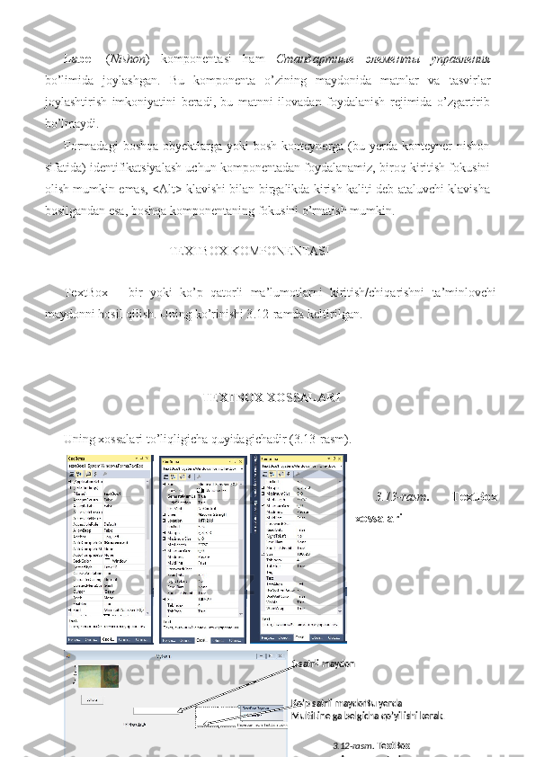 Label   ( Nishon )   komponentasi   ham   Стандартные   элементы   управления
bo’limida   joylashgan.   Bu   komponenta   o’zining   maydonida   matnlar   va   tasvirlar
joylashtirish   imkoniyatini   beradi,   bu   matnni   ilovadan   foydalanish   rejimida   o’zgartirib
bo’lmaydi.  
Formadagi   boshqa  obyektlarga yoki   bosh  konteynerga (bu yerda  konteyner  nishon
sifatida) identifikatsiyalash uchun komponentadan foydalanamiz, biroq kiritish fokusini
olish mumkin emas, <Alt> klavishi bilan birgalikda kirish kaliti deb ataluvchi klavisha
bosilgandan esa, boshqa komponentaning fokusini o’rnatish mumkin.  
          
              TEXTBOX   KOMPONENTASI  
 
TextBox   –   bir   yoki   ko’p   qatorli   ma’lumotlarni   kiritish/chiqarishni   ta’minlovchi
maydonni hosil qilish. Uning ko’rinishi 3 .12-ramda keltirilgan. 
 
 
 
                                             TEXTBOX XOSSALARI  
 
Uning xossalari to’liqligicha quyidagichadir (3.13-rasm). 
 
 
3.13-rasm .   TextBox
xossalari  
 
 
 
 
 
   
9   
 
 
 
  1 - satrli maydon  
 
Ko’p satrli maydon . Bu yerda 
MultiLine ga belgicha qo’yilishi kerak.  
3.12 - rasm .   TextBox 
komponentasi    