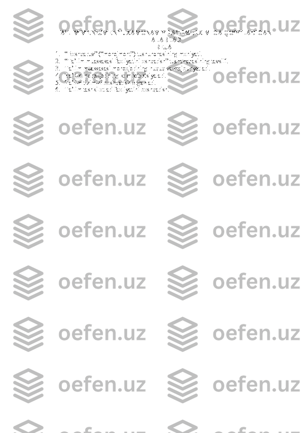 TA’LIM MENEJMENTI. ZAMONAVIY TA’LIM TIZIMIGA QO‘YILADIGAN
TALABLAR
REJA
1. “Boshqaruv” (“menejment”) tushunchasining mohiyati. 
2. “Ta’lim muassasasi faoliyatini oshqarish” tushunchasining tavsifi. 
3. Ta’lim muassasasi menedjerining huquq va majburiyatlari. 
4. Ta’lim menedjerining kompetentsiyalari. 
5. Ta’lim tizimini boshqarish organlari. 
6. Ta’lim tashkilotlari faoliyatini boshqarish.  