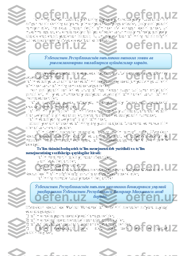 Ta’limning   vazifasi   fuqarolar,   yoshlarning   eng   asosiy   Konstitusiyaviy   huquqlaridan   biri
bo‘lgan har bir kishining aqliy-amaliy  imkoniyatlarini  ro‘yobga chiqarish, ijodiy qobiliyatlarini
namoyon   etish,   intellektual   jihatdan   rivojini   ta’minlash   o‘zi   xohlagan   kasbini   tanlash,   uni
mukammal egallab, shu sohada baxtiyor faoliyat ko‘rsatish uchun moddiy-ma’naviy, tarbiyaviy-
didaktik   shart-sharoit   yaratishdan   iboratdir.   Bu   umumiy   vazifadan   ta’limning   har   bir   bo‘g‘ini
turli va bosqichlarining o‘ziga xos vazifalari kelib chiqadi.
Ijtimoiy-siyosiy hayotda bilim va yuksak intellektning nufuzini anglagan holda ta’limning
ustuvorligini  ta’minlash;
Ta’lim va tarbiya uslublarini tanlash va ta’limni boshqarishning davlat-jamiyat tizimiga utilishini
ta’minlash uchun ta’limning demokratlashuviga erishish;
-   Inson   qobiliyatlarini   ochilishi   va   unung   ta’limga   nisbatan   bulgan   turli-tuman   ehtiyojlarini
qondirilishi,   milliy   va   umumbashariy   qadriyatlar   ustuvorligini   ta’minlanishi   uchun     ta’limni
insonparvarlashtirish;
-   Ta’lim   oluvchilarda   yuksak   ma’naviyat,   madaniyat,   ijodiy   fikrlash   va   dunyoqarashini
shakllantirish va ijtimoiylashtirish;
- Ta’limni milliy yo‘naltirish – ta’limni o‘zbek halqining milliy urf-odatlari, an’analari va tarihi
bilan uzviy bog‘liqligini saqlab qolish, boshqa halqlar tarihi va qadriyatlarini hurmatlash;
- Ta’lim va tarbiyaning uzviy bog‘liqligini  ta’minlash;
- Iqtidorli  yoshlarni aniqlash va ta’limning eng yuqori darajasida  fundamental  va mahsus bilim
olishlari uchun sharoit yaratish.
Ta’lim   tizimini   boshqarish   pedagogika   fanining   muhim   tarmo g‘ i   b o‘ lib,   O‘ zbekiston
Respublikasining   ta’lim   tizimi   organlari   va   ularning   vazifalari,   ish   faoliyatining   mazmuni   va
metodlarini   belgilab   beradi,   shuningdek,   ta’lim   muassasalariga   rahbarlik   qilish   tizimini
asoslaydi.
Ta’lim tizimini boshqarish ta’lim menejmenti deb yuritiladi va ta’lim 
menejmentining vazifalariga quyidagilar kiradi:
 Ta’lim menejmentini tarkibiy jihatdan o‘zgartirish;
 Ularni izchil rivojlantirish;
 Davlat tomonidan boshqarish;
 Ta’lim muassasalarini turli darajada boshqaradigan organlar faoliyatini O‘zbekiston 
Respublikasi   “ Ta’lim to‘g‘risida”gi qonuni talablariga muvofiq tashkil etish;
 Ta’limning normativ-huquqiy bazasini rivojlantirish 
O‘z bekiston   Respublikasi   Vazirlar   Mahkamasi   ta’lim   tizimini   boshqarish   b o‘ yicha   quyidagi
vakolatlarga egadir:
1)  ta’lim sohasida yagona davlat siyosatini amalga oshirish;
2)  ta’lim sohasidagi davlat boshqaruvi organlariga rahbarlik kilish;
3)  ta’limni rivojlantirish dasturlarini ishlab chiqish va amalga  oshirish;
4)     ta’lim   muassasalarini   tashkil   etish,   qayta   tashkil   etish   va   tugatish
tartibini belgilash; Ўзбекистон Республикасида таълимни ташкил этиш ва
ривожлантириш талабларига қуйидагилар киради .
Ўзбекистон Республикасида таълим тизимини бошқаришга умумий
раҳбарликни Ўзбекистон Республикаси Вазирлар Маҳкамаси олиб
боради.   