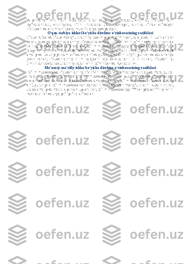 va   yordamchi   xodimlarni   ishga   qabul   qiladi   va   ishdan   bo‘shatadi,   xodimlar,   o‘qituvchilarni
rag‘batlantiradi,   shuningdek,   o‘rinli   holatlarda   ularni   jazolaydi,   alohida   o‘rnak   ko‘rsatgan
o‘qituvchi va xodimlarni davlat mukofotlariga tavsiya etadi.
O‘ quv-tarbiya ishlari b o‘ yicha direktor  o‘ rinbosarining vazifalari
O‘ quv haftasi va  o‘ quv mash g‘ ulotlarining davomiyligini ta’minlash; dars jadvalini tuzib chiqish
va shu jadvalga binoan darslarning  o‘ z vaqtida samarali  o‘ tkazilishini ta’minlash;  har bir chorak
oxirida,   semestr   davomida   direktor   va   ta’lim   muassasasi   Pedagogik   kengashi   a’zolariga   o‘ quv
jarayonining     borishi   xususidagi   axborot   va   ma’lumotlarni   berib   borish;   yosh   mutaxassislarga
amaliy va   uslubiy yordam k o‘ rsatish; sinf va guruh jurnallarini  t o‘g‘ ri yuritish va saqlanishiga
javob   berish;   o‘ quvchilarning   bilim   darajasini   reja   asosida   tahlil   qilib   borish;   o‘ quvchi   lar
tomonidan davlat dasturlarining bajarilishini ta’minlash va nazorat qilish .
Ma’naviy-ma’rifiy ishlar b o‘ yicha direktor  o‘ rinbosarining vazifalari
Ta’lim muassasasida  o‘ quvchilarning  o‘ z- o‘ zini boshqarish, jamoat tashkilotlari va mahalla, ota-
onalar   bilan   aloqani   ta’minlash;   ta’lim   muassasasi   va   undan   yuqori   miqyosda   o‘ tkaziladigan
arsdan tashqari tadbirlarni  rejalashtirish  va amalga  oshirish; ta’lim  muassasasi   o‘ quvchilarining
sinf, guruh yoki ta’lim muassasasidan tashqari olib borayotgan mash g‘ ulotlarini kuzatib borish,
ularga amaliy va metodik yordam uyushtirish; ta’lim muassasasidagi “Yosh  ye takchi”ning ishini
nazorat qilish va unga  yo‘l-yo‘r iq k o‘ rsatish.  
