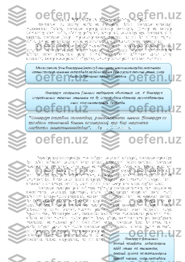 B oshqaruv –“(MENEJMENT)” tushunchasining  mohiyati.
Boshqaruv   –   bu     qadimgi     san’at     va     eng     yangi     fandir.     Boshqaruv     sohasidagi
mutaxassislar     fikricha,     boshqaruv     siyosiy,   iqtisodiy     texnologik,     ijtimoiy     va     axloqiy
tizimlarning  qismi  bo‘lib,  o‘zining  yo‘nalishi,  tamoyillari,  uslublariga  ega. Boshqacha  qilib
aytganda,     boshqaruv    jiddiy     ilmiy-uslubiy    asosga    tayanadi.   Har    bir    fan    bilimlar    majmui
bo‘lib,  jamiyat  va  tabiatdagi  xodisa  va qonunlarni  anglab  tushuntirishga  harakat qiladi.
Fan     sifatida     boshqaruv     yangi     murakab     xodisalarni     aniqlashga,     tabiatdagi     tartib,
qonunlarni     ochishga     xarakat     qiladi.     Nazariya     uchun     tadqiq     obyektni     har     tomonlama
ta’riflab     berish     emas,   balki     yangi     bilimlar     shakllanishini     ta’minlash     uchun     uning
aloqalarini,  asosiy  xususiyatlarini  o‘rganish,  umumiy  qonuniyatini  aniqlash  muhimdir.
 
Nazariya tadqiqot obyektiga  mos  bo‘lgan   uslublarni  aniqlaydi,  boshqaruv obyek tiga
faol     ta’sir     ko‘rsatish     uslublarni   ishlab     chiqadi,   jarayonlarni     istiqbollashtiradi.     Boshqaruv
nazariyasining   rivojlanishi,   uning   yutuq  va mag‘lubiyatlari,   o‘ziga   xos    farazlar  yaratilishi
va     inkor   etilishi    ushbu   fikrni   tasdiqlaydi.    Fan dunyoni   anglash    uchun   kuchli    vosita    -
tahlil   uslubiga   ega,   ya’ni voqyelikni   qism,   xususiyat,   rivojlanish   bosqichlarga   bo‘ladi   va
umumlashtiradi.  Sintez  uslubi  tadqiq  etilayotgan  jarayonni yaxlit  mazmunini  tiklaydi.  Tahlil
sintezdan  oldin  amalga  oshirilib,  ularni  bir-biri  bilan  uzviy  ichki  aloqa  bog‘lab  turadi. 
Boshqaruv  nazariyasi  yoki  bo‘lmasa  ma’muriy  boshqaruv hamisha  ham  deduktiv  va
eksperimental     uslublarga     tayanmaydi,     chunki     o‘rganilayotgan     voqyelikni     tashqi     muhit
ta’siri omillaridan   mutloq chegaralab,   saqlash   iloji   bo‘lmaydi. Tahlil   va   sintezdan   tashqari
fan   (shu jumladan   san’at   ham) yana   bir   ajoyib   bilim   quroli   -   intuisiya   (sezgi)   bilan   ish
tutadi.     Albatta,     intuisiya     empirik     va     nazariy     bilimlarga     asoslanadi.       Intuisiya     -     odam
tafakkurining     doimo     izlanishi,   muammo     yechimini     tinmasdan     izlash     natijasidir.     Bunga
Nyuton olmasi,  Mendeleyev  tushi,  bastakorlar  takrorlanmas  musiqa asarlar  yaratishini  misol
sifatida  keltirish  mumkin.  Intuitiv  yechim  faraz,   g‘oya,  taxmindan  amaliyot  tasdig‘igacha
mashaqqatli     va   murakkab     yo‘lni     bosib   o‘tishi     kerak.     Boshqaruv     faqat     fan     emas,     balki
san’at  bo‘lgani  uchun  ham intuitiv  boshqaruv  qarorlarini  qabul  kilishda  muhim  va mas’ul
rol   o‘ynaydi.         qilinmaydi. Mamlakat   siyosiy   va
iqtisodiy     muammo     yechimlarini     hal   Qilish
bosqichida    harakat   kilayotganda,    har   bir   rahbar Менежмент (ёки бошқариш)мавжуд минимал имкониятлардан максимал
натижаларга эришиш мақсадида муайян ходим ёки гуруҳга таъсир этиш, улар
билан ҳамкорлик қилиш жараёни
Бошқарув  назарияси  ўзининг  тадқиқот  объектига  эга.  У  бошқарув
жараёнининг  ташкил  этилиши  ва  бу  жараёндаги одамлар  муносабатлари
нинг  конуниятларини  ўрганади.
“Бошқарув жараёни  санъатдир,  унинг мо ҳ ияти  илмни  (бошқарув со  
ҳ асидаги  ташкилий  билим  асосларини)   ҳ ар  бир  шароитга 
нисбатан  ишлатилишидадир”.   Г.Кунц,  С. О. Доннел  
Бошқарув фанининг 
асосий  вазифаси - ходисаларни  
қайд  этиш  ва  тизимлаш,  
амалий  хулоса  ва тавсияларни  
ишлаб  чикиш,  улар  орасидаги  
сабабий  алоқаларни  аниқлаш .     