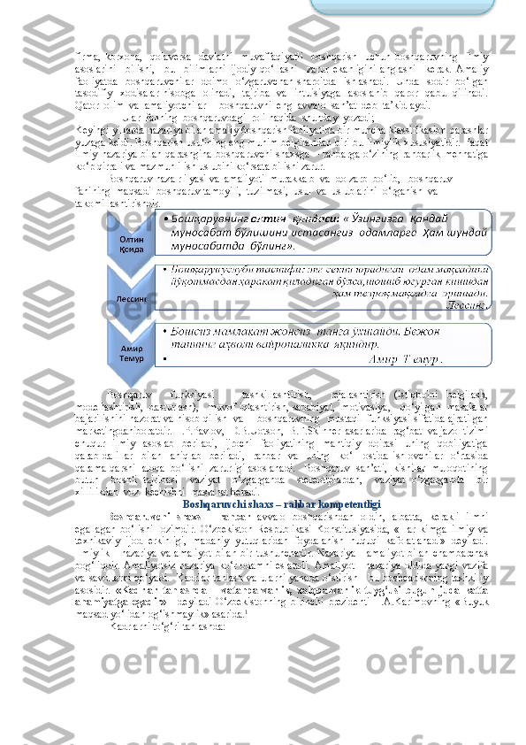 firma,   korxona,     qolaversa     davlatni     muvaffaqiyatli     boshqarish     uchun   boshqaruvning     ilmiy
asoslarini     bilishi,     bu     bilimlarni   ijodiy   qo‘llashi     zarur   ekanligini   anglashi     kerak.   Amaliy
faoliyatda     boshqaruvchilar     doimo    o‘zgaruvchan  sharoitda    ishlashadi.     Unda    sodir    bo‘lgan
tasodifiy     xodisalar  hisobga   olinadi,     tajriba    va   intuisiyaga     asoslanib    qaror     qabul  qilinadi.
Qator  olim  va  amaliyotchilar     boshqaruvni  eng  avvalo  san’at  deb  ta’kidlaydi.
        Ular  fanning  boshqaruvdagi  roli haqida  shunday  yozadi;  
Keyingi yillarda nazariya bilan amaliy 6oshqarish faoliyatida bir muncha klassifikasion qarashlar
yuzaga keldi. Boshqarish usulining eng muhim belgilaridan biri bu ilmiylik xususiyatidir. Faqat
ilmiy  nazariya bilan  qarashgina boshqaruvchi shaxsga   – rahbarga   o‘zining rahbarlik  mehnatiga
ko‘p qirrali va mazmunli ish uslubini ko‘rsata bilishi zarur.
Boshqaruv naza r i yasi va  amaliyoti  murakka b  va  dolzarb  bo‘lib,   boshqaruv  
fanining  maqsadi  boshqaruv tamoyili,  tuzilmasi,  usul  va  uslublarini  o‘rganish  va 
takomillashtirishdir.
Boshqaruv     funksiyasi       tashkillashtirish,     rejalashtirish   (istiqbolni   belgilash,
modellashtirish,  dasturlash),    muvof iqlashtirish, sababiyat,   motivasiya,    qo‘yilgan   masalalar
bajarilishini nazorat va hisob qilish   va       boshqaruvning   mustaqil funksiyasi sifatida ajratilgan
marketingdaniboratdir.  I.P.Pavlov,  D.B.Uotson,  B.F.Skinner  asarlarida  rag‘bat  va jazo  tizimi
chuqur     ilmiy     asoslab     beriladi,     ijrochi     faoliyatining     mantiqiy     doirasi     uning     qobiliyatiga
qarab   dalillar     bilan     aniqlab     beriladi,     rahbar     va     uning     ko‘l     ostida   ishlovchilar     o‘rtasida
qarama-qarshi  aloqa  bo‘lishi  zarurligi asoslanadi.   Boshqaruv  san’ati,  kishilar  muloqotining
butun     boshli   tajribasi     vaziyat     o‘zgarganda     stereotiplardan,     vaziyat   o‘zgarganda     bir
xillilikdan  voz  kechishni  maslahat beradi.
Bosh q aruvchi shaxs  – rahbar kompetentligi
Boshqaruvchi   shaxs   -   rahbar   avvalo   boshqarishdan   oldin,   albatta,   kerakli   ilmni
egallagan   bo‘lishi   lozimdir.   O‘zbekiston   Respublikasi   Konstitusiyasida,   «Har   kimga   ilmiy   va
texnikaviy   ijod   erkinligi,   madaniy   yutuqlaridan   foydalanish   huquqi   kafolatlanadi»   deyiladi.
Ilmiylik   -   nazariya   va   amaliyot   bilan   bir   tushunchadir.   Nazariya   -   amaliyot   bilan   chambarchas
bog‘liqdir. Amaliyotsiz  nazariya  ko‘r odamni eslatadi.  Amaliyot  - nazariya  oldida yangi  vazifa
va  savollarni  qo‘yadi.     Kadrlar  tanlash  va  ularni  yanada   o‘stirish  -  bu boshqarishning  tashkiliy
asosidir.   «Kadrlar   tanlashda   –   vatanparvarlik,   xalqparvarlik   tuyg‘usi   bugun   juda   katta
ahamiyatga   egadir»   -   deyiladi   O‘zbekistonning   birinchi   prezidenti     I.A.Karimovning   «Buyuk
maqsad yo‘lidan og‘ishmaylik» asarida. 1
 Kadrlarni to‘g‘ri tanlashda: Бошқарув фанининг 
асосий  вазифаси - ходисаларни  
қайд  этиш  ва  тизимлаш,  
амалий  хулоса  ва тавсияларни  
ишлаб  чикиш,  улар  орасидаги  
сабабий  алоқаларни  аниқлаш .  