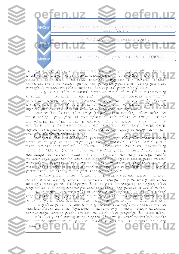    va ilmiy kadrlarni ilgari surish va ularni to‘g‘ri taqsimlashning mohiyati muhimdir.   Kadrlarni
tanlash va ularni tarbiya etish umumdavlat harakterga ega bo‘lib, bu vazifalarni hal etishni ilmiy
asosda   olib   borish   kerak.       Boshqaruv     xodimlarini     tayyorlash     eng     samarali     ishlardan
hisoblanadi,  chunki  bu  masalani  yechib,  insoniyat  iqtisodiy yutuqlar  cho‘qqisiga  yeta  oladi,
kambag‘allik  tanazzulidan qutiladi, degan edi  Konfusiy  ikki  yarim  ming yil oldin.
Hozirgi   kunda   ta’lim   muassasasi   rahbar   xodimlarni   ta’lim   sifatini   boshqarishning
konseptual   muhim   usullaridan   biri–kasbiy   ta’lim   mazmunini   modernizasiyalashda   kompetentli
yondoshuvni   amalga   oshirishdir.   O‘zbekiston   Respublikasi   Prezidenti   I.   A.   Karimov
ta’kidlaganidek,   “...   Biz   ko‘pincha   rahbar   qat’iyatli,   bilimdon   va   talabchan   bo‘lishi   kerak,
deymiz. Hyech shubhasiz, rahbar uchun bu fazilatlar suv bilan havoday zarur ...”   1
Erkin   va   faol   fikrlash,   ta’lim-tarbiya   jarayonini   modellashtirish,     ta’lim   berish     va
tarbiyalashning     yangi   g‘oya   va   texnologiyalarini   ishlib   chiqish   va   amalga     oshirish
qobiliyatlariga   ega   bo‘lgan   rahbarning   kasbiy   kompetentlik     darajasini   oshirish   muammosi
zamonaviy   ijtimoiy-iqtisodiy   sharoitlarda   dolzarb   hisoblanadi.       Zamonaviy   jamiyatga   keyingi
hayotga  kirisha  oladigan,  oldida  paydo  bo‘lgan har qanday  hayotiy  va kasbiy muammolarni
amaliy  hal  eta  oladigan rahbarlar zarur.  
Buning  tasdig‘i  sifatida   2015 yil  12  iyunda  qabul  qilingan   «Oliy  ta’lim   muassasalarining
rahbar   va   pedagog   kadrlarini   qayta   tayyorlash   va   malakasini   oshirish   tizimini   yanada
takomillashtirish   chora-tadbirlari   to‘g‘risida»gi     O‘zbekiston   Respublikasi   Prezidentining
Farmoni   (PF-4732–sonli)   ko‘rish   mumkin   va   Oliy   o‘quv   yurtlari   professor-o‘qituvchilarining
kasb   darajasi   va   malakasini   muttasil   oshirib   borish,   ularni   zamonaviy   talablarga   muvofiq
muntazam   qayta   tayyorlashning   takomillashtirilgan   tizimini   joriy   etish   asosida   yuqori  malakali
mutaxassislar   tayyorlash   sifatini   tubdan   oshirish   maqsadida   quyidagilar   oliy   ta’lim
muassasalarining  rahbar va pedagog kadrlarini  qayta tayyorlash va malakasini  oshirish tizimini
yanada takomillashtirishning muhim yo‘nalishlari deb hisoblansin:
-oliy   o‘quv   yurtlari   professor-o‘qituvchilarining   pedagogik   va   kasb   darajasini   muntazam
oshirish   asosida   ularning   qonunchilik   normalari,   nazariya,   ilmiy   va   amaliy   tadqiqotlar,
texnologik   taraqqiyot   va   o‘qitilayotgan   fanlar   bo‘yicha   innovasiyalar,   shuningdek,   o‘quv
jarayonini tashkil etishning zamonaviy uslublari sohasidagi so‘nggi yutuqlarni chuqur o‘rganish;  
-yuqori   samarali   zamonaviy   ta’lim   va   innovasiya   texnologiyalari,   ilg‘or   xorijiy   tajribani
keng joriy etgan holda, oliy o‘quv yurtlarining pedagog kadrlarini qayta tayyorlash va malakasini
oshirish   bo‘yicha   malaka   talablari,   o‘quv   rejalari,   dastur   va   uslublarini   tubdan   yangilash;  
                 -oliy  o‘quv  yurtlari   o‘qituvchilarining   global  Internet   tarmog‘i,   multimedia   tizimlari   va
masofadan o‘qitish usullaridan foydalangan holda, zamonaviy innovasion pedagogika, axborot-
kommunikasiya   texnologiyalarini   egallashi   va   ularni   o‘quv   jarayoniga   faol   tatbiq   etishi;  
         -oliy o‘quv yurtlari pedagog kadrlarining chet tilini amaliy o‘zlashtirish darajasini oshirish
va undan o‘z kasb mahorati, pedagogik va ilmiy faoliyatini muttasil oshirib borishi uchun keng
foydalanishi.
1 