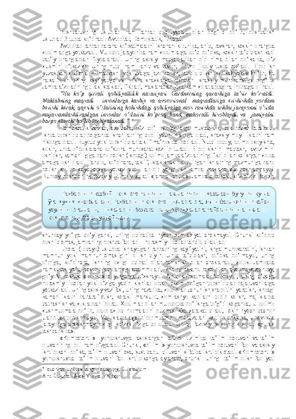 Boshqaruvning   uslublari   ham   rahbar   qobiliyatlari   bilan   bog‘liq   bo‘lib,   boshqarish
uslublari 3 turda ko‘rinadi: Avtoritar, Demokratik, Liberal.
Avtoritar  rahbar barcha ko‘rsatmalarni ishchanlik ruhida, aniq, ravshan, keskin ohangda
xodimlariga yetkazadi. Muloqot jarayonida ham xodimlarga do‘q-po‘pisa, keskin ta’qiqlash kabi
qat’iy   ohanglardan   foydalanadi.   Uning   asosiy   ma q sadlaridan   biri   nima   bilan   b o‘ lsa-da,   o‘ z
xukmini   o‘ tkazish.   Uning   nut q i   h am     ani q   va   ravon,   doimo   jiddiy   tusda   b o‘ ladi.   Biror   ish
yuzasidan  xodimlarini  ma q tash   yoki ularga  jazo  berish, tan q id   q ilishi  sof subyektiv  b o‘ lib, bu
narsa   boshli q ning   kayfiyatiga   va     o‘ sha   shaxslarga   nisbatan     shaxsiy   munosabatiga   bo g‘ li q .
Jamoa a’zolarining tilak-istaklari, fikrlari, masla h atlari juda kam xolatlardagina inobatga olinadi.
“Bu   ko‘p   qirrali   qobiliyatlilik   nazariyasi   Gardnerning   qarashiga   ta’sir   ko‘rsatdi.
Maktabning   maqsadi       insonlarga   kasbiy   va   avocosional     maqsadlariga   erishishda   yordam
berishi kerak, qaysiki  o‘zlarining  hohishdagi qobiliyatga  mos ravishda ushbu jarayonni o‘zida
mujassamlashtiraolgan   insonlar   o‘zlarini   ko‘proq   band,   mahoratli   hisoblaydi   va     jamiyatni
barpo etuvchi bo‘lib tarbiyalanadi.”  4
Demokratik   rahbar ,   aksincha,   o‘z   qo‘l   ostidagilarga   mustaqillik,   erk   berish   tarafdori.
Ishda   topshiriqlar   berganda   ishchilarning   qobiliyatini   hisobga   oladi,   shaxsiy   moyilliklarni   ham
hisobga oladi. Buyruq yoki topshiriqlar taklif ma’nosida  beriladi. Nutqi oddiy, doimo osoyishta,
sokin,   unda   o‘rtoklarcha   do‘stona   munosabat   sezilib   turadi.   Biror   kishini   maqtash,   lavozimini
oshirish, kamchiligiga baho berish (ishdagi) doimo jamoa a’zolarining fikri bilan kelishgan xolda
amalga oshiriladi. Tanqid, ko‘pincha, taklif, istak shaklida qilingan ishlarning mazmuniga baho
berish   xolida   «aybdor»ga   yetkaziladi.   Har   bir   yangi   ish   jamoa   maslahatisiz   boshlanmaydi.
Bunday   boshliqning   fazoviy   ijtimoiy   xolati   «jamoa   ichida».   Jamoada   tanqid,   o‘z-o‘zini   tanqid
shunday   yo‘lga   qo‘yilganki,   uning   oqibatida   hyech   kim   aziyat   chekmaydi.   Chunki   ko‘proq
boshliq emas, jamoaning boshqa faollari―norasmiy liderlar tanqid qiladilar.  
Liberal   (loqayd) uslubda ishlaydigan rahbarning kayfiyatini,  ishga munosabatini,  ishdan
mamnun   yoki   mamnun   emasligini   bilish   qiyin.   Unda   ta’qiqlash,   po‘pisa   bo‘lmaydi,   uning
o‘rniga,   ko‘pincha,   ishning   oxirgi   oqibati   bilan   tanishish   bilan   cheklanadi,   xolos.   Jamoada
hamkorlik  yo‘q, boshliq jamoaning  muammolari,  ishning baland-pasti bilan  qiziqmaydiganday,
go‘yoki   boshqa   «koinot»da   yurganga   o‘xshaydi.   Aniq   ko‘rsatmalar   bermaydi,   uning   o‘rniga
norasmiy   liderlar   yoki   o‘ziga   yaqin   kishilar   orqali   lozim   bo‘lgan   topshiriqlar   bajaruvchilarga
yetkaziladi. Uning asosiy vazifasi, uning nazarida, xodimlar uchun ish sharoitini yaratish, ishdagi
kamchiliklarni   bartaraf   etish,   kerakli   mahsulot,   xom   ashyo   kabilarni   topib   kelish,   majlislarda
qatnashish va x.k.lardan iborat. Xodimlar bilan muloqotda bo‘lishga to‘g‘ri kelganda, u   doimo
xushmuomala   bo‘lib,   odob-axloq   normalarini   buzmaslikka   xarakat   qiladi,   lekin   hyech   qachon
ular bilan tortishmaydi. Majlislarda agar biror muammo munozarani keltirib chiqarsa, u bevosita
jarayonga   aralashmay,   oxirgi   so‘zni   o‘ziga   qoldiradi.   Uning   fazoviy   psixologik   xolati   «gurux
tashqarisida».
«Kompetentli»     yondoshuvga     asoslangan     ta’lim     tizimida     ta’lim     beruvchi   va   ta’lim
oluvchining   roli   ham   o‘zgaradi.   Chunki,   «bilimli»   yondoshuvda   ta’lim   beruvchi   faol   va  asosiy
ishtirokchi  bo‘lsa, ta’lim  oluvchi  esa, sust  qabul qiluvchi  sifatida  ishtirok etadi.  «Kompetentli»
yondoshuvda     ta’lim   oluvchi   faol   ishtirokchiga   aylanadi,   chunki     uning     ta’lim   olish   faoliyati
4
Teaching  and learning: Pedagogy, Curriculum
And Culture.  Alex Moore.148- бетРаҳбарнинг   касбий     компетентлигини   шакллантириш   масаласи   бугунги   кунда
ўта   муҳим   ҳисобланади.   Раҳбарнинг   компетенцияларга   эга,   яъни   фаолиятнинг   қайси
усулини     эгаллаши,     нималарни     бажара     олиши,   нималарга   тайёрлигини   аниқлаш   –
компетентли ёндошув дейилади.  