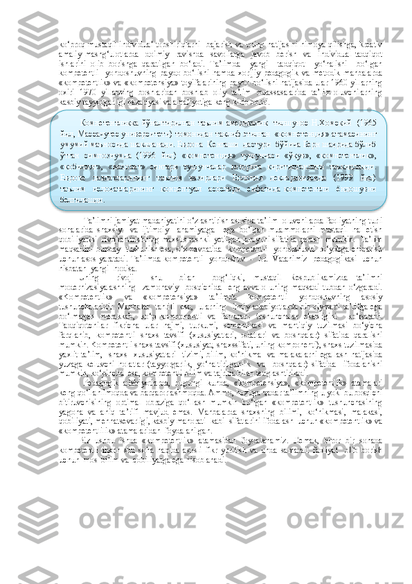 ko‘proq mustaqil individual  topshiriqlarni   bajarish va uning natijasini himoya qilishga, kreativ
amaliy   mashg‘ulotlarda     doimiy     ravishda     savollarga     javob     berish     va     individual   tadqiqot
ishlarini   olib   borishga   qaratilgan   bo‘ladi.   Ta’limda     yangi     tadqiqot     yo‘nalishi     bo‘lgan
kompetentli     yondoshuvning   paydo   bo‘lishi   hamda   xorijiy   pedagogik   va   metodik   manbalarda
«kompetentlik» va «kompetensiya» toyifalarining paydo bo‘lishi natijasida ular 1960 yillarning
oxiri   1970   yillarning   boshlaridan  boshlab   oliy  ta’lim   muassasalarida  ta’lim oluvchilarning
kasbiy tayyorgarligi nazariyasi va amaliyotiga keng kirib bordi. 
Ta’limni jamiyat madaniyatini o‘zlashtirish asosida ta’lim  oluvchilarda faoliyatning turli
sohalarida   shaxsiy     va   ijtimoiy     ahamiyatga     ega   bo‘lgan   muammolarni   mustaqil   hal   etish
qobiliyatini  rivojlantirishning maxsus tashkil yetilgan jarayoni sifatida qarash  mumkin.  Ta’lim
maqsadini bunday   tushunish esa, o‘z navbatida    kompetentli    yondoshuvni ro‘yobga chiqarish
uchun asos yaratadi. Ta’limda kompetentli   yondoshuv   -   bu   Vatanimiz   pedagogikasi   uchun
nisbatan  yangi  hodisa.  
Uning     rivoji     shu     bilan     bog‘liqki,   mustaqil   Respublikamizda   ta’limni
modernizasiyalashning     zamonaviy     bosqichida     eng   avvalo   uning   maqsadi   tubdan   o‘zgaradi.
«Kompetentlik»   va   «kompetensiya»   ta’limda   kompetentli   yondoshuvning   asosiy
tushunchalaridir.  Manbalar   tahlili    esa,   ularning   ilmiy  adabiyotlarda  bir qiymatli  ta’rifga  ega
bo‘lmagan   murakkab,   ko‘p   komponentli   va   fanlararo   tushunchalar   ekanligini     ko‘rsatadi.
Tadqiqotchilar   fikricha   ular   hajmi,   turkumi,   semantikasi   va   mantiqiy   tuzilmasi   bo‘yicha
farqlanib,   kompetentli   shaxs   tavsifi   (xususiyatlari,   odatlari   va   boshqalar)   sifatida   qaralishi
mumkin. Kompetentli shaxs tavsifi (xususiyat, shaxssifati, uning komponenti), shaxs tuzilmasida
yaxlit   ta’lim,     shaxs     xususiyatlari     tizimi,   bilim,   ko‘nikma     va   malakalarni   egallash   natijasida
yuzaga   keluvchi   holatlar   (tayyorgarlik,   yo‘naltirilganlik     va     boshqalar)   sifatida     ifodalanishi
mumkin, ko‘pincha  esa, kompetentli bilim va tajriba bilan tenglashtiriladi.
Pedagogik   adabiyotlarda,   bugungi   kunda,   «kompetensiya»,   «kompetentlik»   atamalari
keng qo‘llanilmoqda va barqarorlashmoqda. Ammo, hozirga qadar ta’limning u yoki bu bosqichi
bitiruvchisining   optimal   obraziga   qo‘llash   mumkin   bo‘lgan   «kompetentlik»   tushunchasining
yagona   va   aniq   ta’rifi   mavjud   emas.   Manbalarda   shaxsning   bilimi,   ko‘nikmasi,   malakasi,
qobiliyati, mehnatsevarligi, kasbiy mahorati  kabi  sifatlarini ifodalash  uchun «kompetentlik» va
«kompetentlilik» atamalaridan  foydalanilgan.
Biz   ushbu   ishda   «kompetentlik»   atamasidan   foydalanamiz.   Demak,   biror   bir   sohada
kompetentli   inson   shu   soha   haqida   asosli   fikr   yuritish   va   unda   samarali   faoliyat     olib   borish
uchun  mos  bilim va  qobiliyatga ega hisoblanadi.  Компетентликка  йўналтирилган  таълим  америкалик    тилшунос  Н.Хомский    (1965
йил, Массачутес университети) томонидан таклиф этилган  «компетенция» атамасининг
умумий маъносида шаклланади. Европа  Кенгаши  дастури  бўйича Берн шаҳрида бўлиб
ўтган   симпозиумда   (1996   йил)   «компетенция»   тушунчаси   «ўқув»,   «компетентлик»,
«қобилият»,  «маҳорат»  сингари  тушунчалар  қаторига  киритилганлиги  таъкидланди.
Европа     давлатларининг     таълим     вазирлари     Болония     декларациясида     (1999     йил)
таълим     ислоҳатларининг     концептуал     асослари     сифатида   компетентли     ёндошувни
белгилашди.  