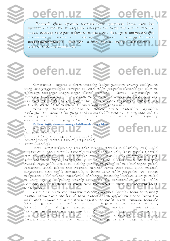 Kompetentlik  -  deganda ko‘pincha  shaxsning  faoliyat  yuritishga  umumiy  qobiliyati  va
uning   kasbiy tayyorgarligida   namoyon   bo‘luvchi   ta’lim   jarayonida o‘zlashtirilgan   bilim   va
tajribalarga   asoslangan   integrallashgan   sifatlari   tushuniladi.     Demak,     kompetensiya     va
kompetentlik    tushunchalari    bilim,    malaka    va ko‘nikma   tushunchalaridan    kengroq,   chunki
ular  shaxsning  yo‘naltirilganligi, muammolarni  his  qila  olishi,  sinchkovlikni  namoyon  qila
olishi,  egiluvchan fikrlashga ega bo‘lishi kabi sifatlarni o‘z ichiga oladi.  
Rahbarning   kompetentligi-bilimdonlik,   kasbiga   moslik,   malakalilik,   tajribalilik,
mas’uliyatlilikni     rahbarlik   faoliyatiga   singdirib   borish.   O‘z   sohasini,     ishining   ustasi   bo‘lish,
sohasining   sirlarini   har   tomonlama   chuqur   bilish   demakdir.   Rahbar   kompetensiyasining
shakllanish bosqichlarini quyidagi ko‘rsatib o‘tish joiz:
Rahbar kompetensiyasining shakllanish bosqichlari
• Qobiliyatni aniqlash
• Tarbiyalash va shakllantirish
• Chiniqtirish (kichik hajmdagi topshiriqlar berish)
• Ishonch (mustaqil rahbarlik lavozimiga tayinlanish)
• Rahbarlik cho‘qqisi
Rahbar   kompetensiyasining   shakllanish   bosqichi   rahbarlik   qobiliyatining   mavjudligini
aniqlash   zarur.   Bunda   rahbarlik   lavozimiga   tayinlashdan   oldin   uning   ish   va   hayotiy   tajribasini
ham   hisobga   olgan   holda   ko‘rib   chiqish   maqsadga   muvofiq.   Bu   rahbarning   qadriyatli
yo‘nalishlari bilan   bog‘liq,   uning   ijtimoiy   borliqni   his   eta   bilishi   va   tushunish   qobiliyati,
mustaqil   hayot   yo‘lini   topa   olishi,   o‘zining   ijtimoiy   jamiyatdagi   roli   va   o‘rnini   anglab   yetishi,
harakatlarni   tashkil   etishda   aniq   maqsadni   belgilash   hamda   qaror   qabul   qilish   malakasi,
dunyoqarashi   bilan   bog‘liq   kompetentlik,   u   Rahbar   uchun   ta’lim   jarayonida     va     boshqa
vaziyatlarda  o‘zini  aniqlash  mexanizmini  ta’minlaydi. Rahbarning individual ta’lim yo‘nalishi
va   uning   hayotiy   faoliyatining   umumiy   dasturi   ana   shu   kompetentlikka   bog‘liq.   Ta’lim
tizimidagi   har   bir   rahbar   boshqaruvning   zamonaviy   uslublarini   va   uning   muhim   vazifalarini
anglab yetadi. 
Ularning   har   biriga   izoh   berar   ekanmiz,   shuni   qayd   etish   lozimki,   rahbarlikning   asosiy
maqsadi,   ushbu   muhim   vazifalar   o‘rtasida   mutanosiblik   va   uyg‘unlikka   erishish   hamda   shu
orqali   tashkilot   butunligini   ta’minlashdir.   Rejalashtirish   vazifasi   birinchi   navbatda   rahbar   o‘z
tashkilotining   maqsadini   aniqlashtirish   lozim.   Bu   m aqsadga   yo‘naltiruvchi   vazifasi   hisoblanib,
tashkilotni   ma’lum   strategik   maqsadga   olib   boruvchi   vazifalarni   mujassamlashtiradi.
Tashkillashtirish   vazifasi   belgilangan   vazifalar,   ish   hajmi,   unga   ketadigan   vaqtni   hisobini   aniq
belgilab   olishi,   ya’ni   t ashkilot   turli   bo‘limlaridagi   mavjud   imkoniyatlardan   optimal   darajada
foydalanishdir.   Rahbar   ado   etishi   zarur   bo‘lgan   ishning   boshlanish   jarayonidan   boshlab Хорижий     сўзлар     луғатида     «компетентлик»     тушунчаси     бирор     шахс     ёки
муассасанинг  ваколати  ва  ҳуқуқлари  мажмуаси  ёки  бирор  бир  инсонга  тегишли
ишлар,  саволлар  мажмуаси  сифатида  таърифланган.   Французча  «cоmpetent» сўзи
компетентли,     ваколатли     сифатида     таржима     қилинади. Инглизча
«cоmpetense» атамасида     шахснинг     сифати   маъноси   мавжуд:   компетентлик   -
қобилият сифатида келтирилган.    