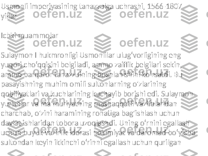 Usmonli imperiyasining tanazzulga uchrashi, 1566-1807 
yillar
Ichki muammolar
Sulaymon I hukmronligi Usmonlilar ulug‘vorligining eng 
yuqori cho‘qqisini belgiladi, ammo zaiflik belgilari sekin, 
ammo barqaror tanazzulning boshlanishini ko‘rsatdi. Bu 
pasayishning muhim omili sultonlarning o'zlarining 
qobiliyatlari va kuchlarining kuchayib borishi edi. Sulaymon 
yurishlar va ma'muriyatning mashaqqatli vazifalaridan 
charchab, o'zini haramining rohatiga bag'ishlash uchun 
davlat ishlaridan tobora uzoqlashdi. Uning oʻrnini egallash 
uchun buyuk vazirlik idorasi hokimiyat va daromad boʻyicha 
sultondan keyin ikkinchi oʻrinni egallash uchun qurilgan 