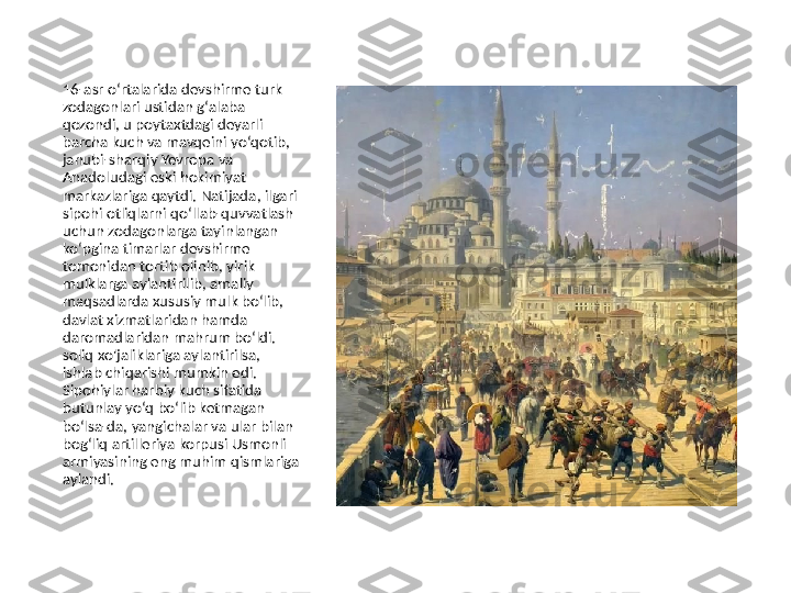 16-asr oʻrtalarida devshirme turk 
zodagonlari ustidan gʻalaba 
qozondi, u poytaxtdagi deyarli 
barcha kuch va mavqeini yoʻqotib, 
janubi-sharqiy Yevropa va 
Anadoludagi eski hokimiyat 
markazlariga qaytdi. Natijada, ilgari 
sipohi otliqlarni qoʻllab-quvvatlash 
uchun zodagonlarga tayinlangan 
koʻpgina timarlar devshirme 
tomonidan tortib olinib, yirik 
mulklarga aylantirilib, amaliy 
maqsadlarda xususiy mulk boʻlib, 
davlat xizmatlaridan hamda 
daromadlaridan mahrum boʻldi. 
soliq xo'jaliklariga aylantirilsa, 
ishlab chiqarishi mumkin edi. 
Sipohiylar harbiy kuch sifatida 
butunlay yoʻq boʻlib ketmagan 
boʻlsa-da, yangichalar va ular bilan 
bogʻliq artilleriya korpusi Usmonli 
armiyasining eng muhim qismlariga 
aylandi. 