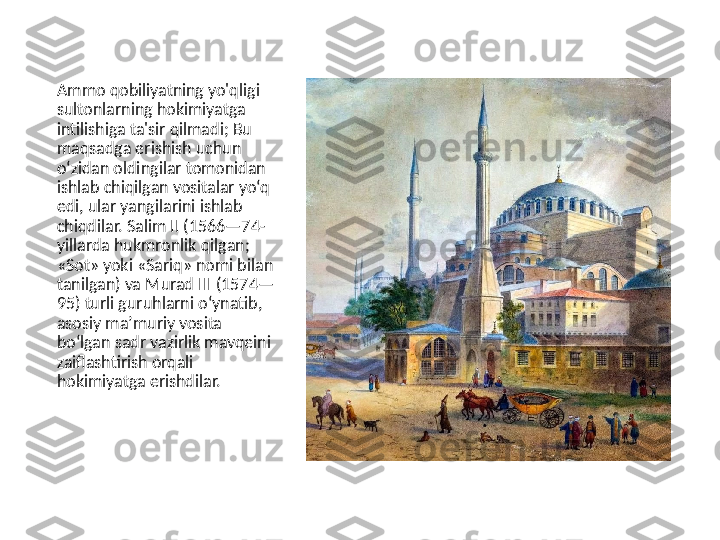 Ammo qobiliyatning yo'qligi 
sultonlarning hokimiyatga 
intilishiga ta'sir qilmadi; Bu 
maqsadga erishish uchun 
oʻzidan oldingilar tomonidan 
ishlab chiqilgan vositalar yoʻq 
edi, ular yangilarini ishlab 
chiqdilar. Salim II (1566—74-
yillarda hukmronlik qilgan; 
«Sot» yoki «Sariq» nomi bilan 
tanilgan) va Murad III (1574—
95) turli guruhlarni oʻynatib, 
asosiy maʼmuriy vosita 
boʻlgan sadr vazirlik mavqeini 
zaiflashtirish orqali 
hokimiyatga erishdilar. 