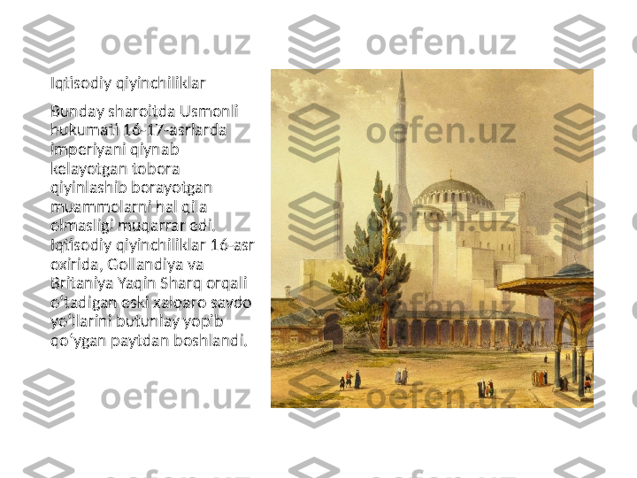 Iqtisodiy qiyinchiliklar
Bunday sharoitda Usmonli 
hukumati 16-17-asrlarda 
imperiyani qiynab 
kelayotgan tobora 
qiyinlashib borayotgan 
muammolarni hal qila 
olmasligi muqarrar edi. 
Iqtisodiy qiyinchiliklar 16-asr 
oxirida, Gollandiya va 
Britaniya Yaqin Sharq orqali 
oʻtadigan eski xalqaro savdo 
yoʻllarini butunlay yopib 
qoʻygan paytdan boshlandi.  