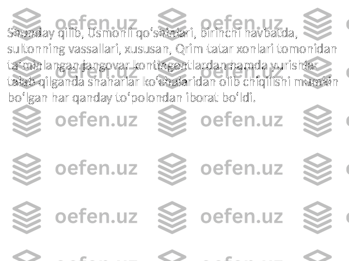 Shunday qilib, Usmonli qoʻshinlari, birinchi navbatda, 
sultonning vassallari, xususan, Qrim-tatar xonlari tomonidan 
taʼminlangan jangovar kontingentlardan hamda yurishlar 
talab qilganda shaharlar koʻchalaridan olib chiqilishi mumkin 
boʻlgan har qanday toʻpolondan iborat boʻldi. 