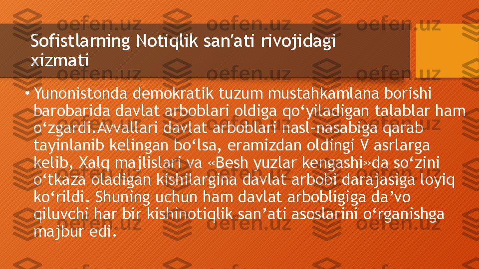 Sofistlarning Notiqlik san ati rivojidagi ʼ
xizmati
•
Yunonistonda demokratik tuzum mustahkamlana borishi 
barobarida davlat arboblari oldiga qo‘yiladigan talablar ham 
o‘zgardi.Avvallari davlat arboblari nasl-nasabiga qarab 
tayinlanib kelingan bo‘lsa, eramizdan oldingi V asrlarga 
kelib, Xalq majlislari va «Besh yuzlar kengashi»da so‘zini 
o‘tkaza oladigan kishilargina davlat arbobi darajasiga loyiq 
ko‘rildi. Shuning uchun ham davlat arbobligiga da’vo 
qiluvchi har bir kishinotiqlik san’ati asoslarini o‘rganishga 
majbur edi.  