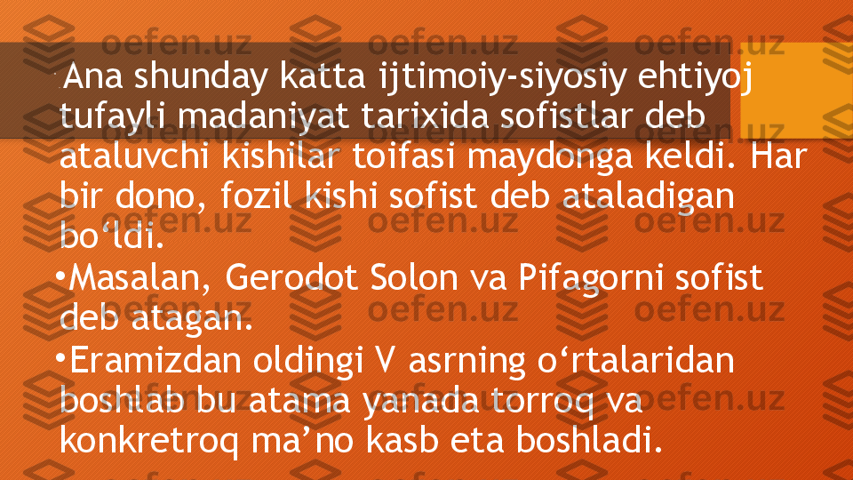 •
.  Ana shunday katta ijtimoiy-siyosiy ehtiyoj 
tufayli madaniyat tarixida sofistlar deb 
ataluvchi kishilar toifasi maydonga keldi. Har 
bir dono, fozil kishi sofist deb ataladigan 
bo‘ldi.
•
  Masalan, Gerodot Solon va Pifagorni sofist 
deb atagan.
•
  Eramizdan oldingi V asrning o‘rtalaridan 
boshlab bu atama yanada torroq va 
konkretroq ma’no kasb eta boshladi.  