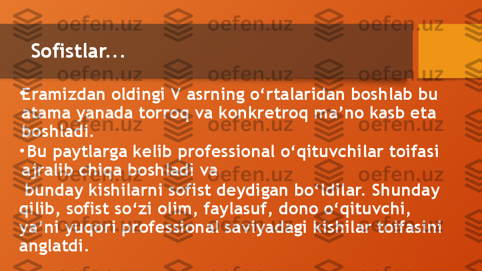 Sofistlar... 
•
Eramizdan oldingi V asrning o‘rtalaridan boshlab bu 
atama yanada torroq va konkretroq ma’no kasb eta 
boshladi.
•
  Bu paytlarga kelib professional o‘qituvchilar toifasi 
ajralib chiqa boshladi va
  bunday kishilarni sofist deydigan bo‘ldilar. Shunday 
qilib, sofist so‘zi olim, faylasuf, dono o‘qituvchi, 
ya’ni yuqori professional saviyadagi kishilar toifasini 
anglatdi.  