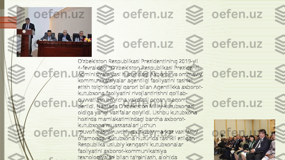 Oʻzbekiston Respublikasi Prezidentining 2019-yil 
4-fevraldagi “Oʻzbekiston Respublikasi Prezidenti 
Administratsiyasi huzuridagi Axborot va ommaviy 
kommunikatsiyalar agentligi faoliyatini tashkil 
etish toʻgʻrisida”gi qarori bilan Agentlikka axborot-
kutubxona faoliyatini rivojlantirishni qoʻllab-
quvvatlash boʻyicha vakolatli organ maqomi 
berildi. Natijada Oʻzbekiston Milliy kutubxonasi 
oldiga yangi vazifalar qoʻyildi. Ushbu kutubxona 
hozirda mamlakatimizdagi barcha axborot-
kutubxona muassasalari uchun 
muvofiqlashtiruvchi va uslubiy markaz vazifasini 
oʻtamoqda. Kutubxona huzurida tashkil etilgan 
Respublika uslubiy kengashi kutubxonalar 
faoliyatini axborot-kommunikatsiya 
texnologiyalari bilan taʼminlash, alohida 
kutubxonalar uchun namunali nizomlar, uslubiy-
bibliografik qoʻllanmalarni joriy etishga doir 
tavsiyalarni ishlab chiqish bilan shugʻullanmoqda.              