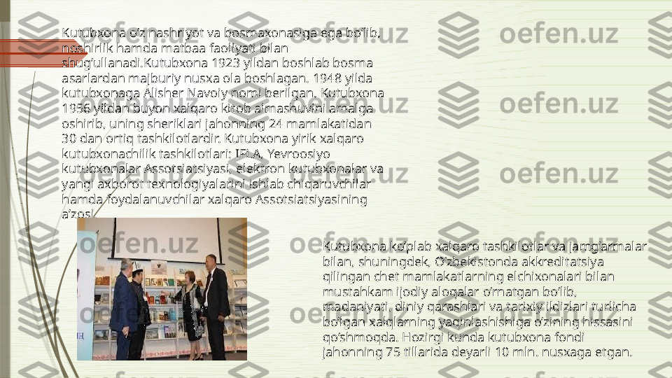 Kutubxona o’z nashriyot va bosmaxonasiga ega bo’lib, 
noshirlik hamda matbaa faoliyati bilan 
shug’ullanadi.Kutubxona 1923 yildan boshlab bosma 
asarlardan majburiy nusxa ola boshlagan. 1948 yilda 
kutubxonaga Alisher Navoiy nomi berilgan. Kutubxona 
1956 yildan buyon xalqaro kitob almashuvini amalga 
oshirib, uning sheriklari jahonning 24 mamlakatidan 
30 dan ortiq tashkilotlardir. Kutubxona yirik xalqaro 
kutubxonachilik tashkilotlari: IFLA, Yevroosiyo 
kutubxonalar Assotsiatsiyasi, elektron kutubxonalar va 
yangi axborot texnologiyalarini ishlab chiqaruvchilar 
hamda foydalanuvchilar xalqaro Assotsiatsiyasining 
a’zosi. 
Kutubxona ko’plab xalqaro tashkilotlar va jamg’armalar 
bilan, shuningdek, O‘zbekistonda akkreditatsiya 
qilingan chet mamlakatlarning elchixonalari bilan 
mustahkam ijodiy aloqalar o‘rnatgan bo‘lib, 
madaniyati, diniy qarashlari va tarixiy ildizlari turlicha 
bo’lgan xalqlarning yaqinlashishiga o’zining hissasini 
qo‘shmoqda. Hozirgi kunda kutubxona fondi 
jahonning 75 tillarida deyarli 10 mln. nusxaga etgan.               