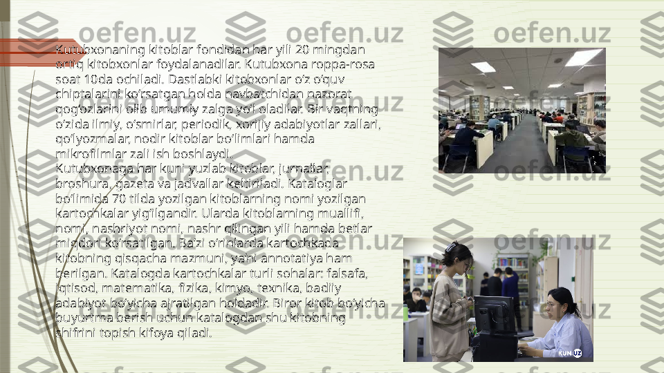 Kutubxonaning kitoblar fondidan har yili 20 mingdan 
ortiq kitobxonlar foydalanadilar. Kutubxona roppa-rosa 
soat 10da ochiladi. Dastlabki kitobxonlar o‘z o‘quv 
chiptalarini ko‘rsatgan holda navbatchidan nazorat 
qog‘ozlarini olib umumiy zalga yo‘l oladilar. Bir vaqtning 
o‘zida ilmiy, o‘smirlar, periodik, xorijiy adabiyotlar zallari, 
qo‘lyozmalar, nodir kitoblar bo‘limlari hamda 
mikrofilmlar zali ish boshlaydi.
Kutubxonaga har kuni yuzlab kitoblar, jurnallar, 
broshura, gazeta va jadvallar keltiriladi. Kataloglar 
bo‘limida 70 tilda yozilgan kitoblarning nomi yozilgan 
kartochkalar yig‘ilgandir. Ularda kitoblarning muallifi, 
nomi, nashriyot nomi, nashr qilingan yili hamda betlar 
miqdori ko‘rsatilgan. Ba’zi o‘rinlarda kartochkada 
kitobning qisqacha mazmuni, ya’ni annotatiya ham 
berilgan. Katalogda kartochkalar turli sohalar: falsafa, 
iqtisod, matematika, fizika, kimyo, texnika, badiiy 
adabiyot bo‘yicha ajratilgan holdadir. Biror kitob bo‘yicha 
buyurtma berish uchun katalogdan shu kitobning 
shifrini topish kifoya qiladi.               