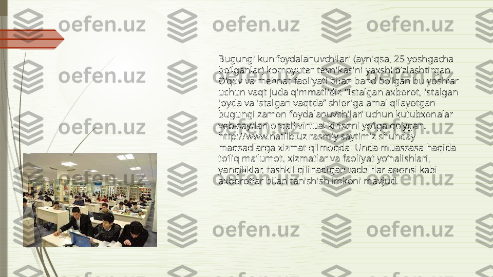 Bugungi kun foydalanuvchilari (ayniqsa, 25 yoshgacha 
bo‘lganlar) kompyuter texnikasini yaxshi o‘zlashtirgan. 
O‘quv va mehnat faoliyati bilan band bo‘lgan bu yoshlar 
uchun vaqt juda qimmatlidir. “Istalgan axborot, istalgan 
joyda va istalgan vaqtda” shioriga amal qilayotgan 
bugungi zamon foydalanuvchilari uchun kutubxonalar 
veb-saytlari orqali virtual kirishni yo‘lga qo‘ygan. 
http://www.natlib.uz rasmiy saytimiz shunday 
maqsadlarga xizmat qilmoqda. Unda muassasa haqida 
to‘liq ma’lumot, xizmatlar va faoliyat yo‘nalishlari, 
yangiliklar, tashkil qilinadigan tadbirlar anonsi kabi 
axborotlar bilan tanishish imkoni mavjud.              