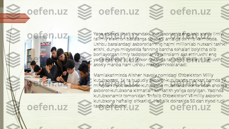 Yana e’tiborli jihati shundaki, kutubxonamiz eng ko‘p xorijiy ilmiy-
ta’limiy elektron bazalarga obunani amalga oshirib kelmoqda. 
Ushbu bazalardagi axborotlarning hajmi millionlab nusxani tashkil 
etishi, dunyo miqyosida fanning barcha sohalari bo‘yicha olib 
borilayotgan ilmiy tadqiqotlar va ixtirolarni aks ettiruvchi eng 
yangi nashrlar bilan tezkor ravishda tanishish imkonini beruvchi 
asosiy manba ham ushbu maskan hisoblanadi.
Mamlakatimizda Alisher Navoiy nomidagi O‘zbekiston Milliy 
kutubxonasi, 14 ta hududiy axborot-kutubxona markazi hamda 12 
mingdan ziyod axborot-kutubxona muassasasi tomonidan aholiga 
axborot-kutubxona xizmatlari ko‘rsatish yo‘lga qo‘yilgan. Yaqinda 
kutubxonamiz tomonidan “Infolib O’zbekiston” VI milliy axborot-
kutubxona haftaligi o‘tkazildi. Haftalik doirasida 50 dan ziyod turli 
tadbir bo‘lib o‘tdi.              