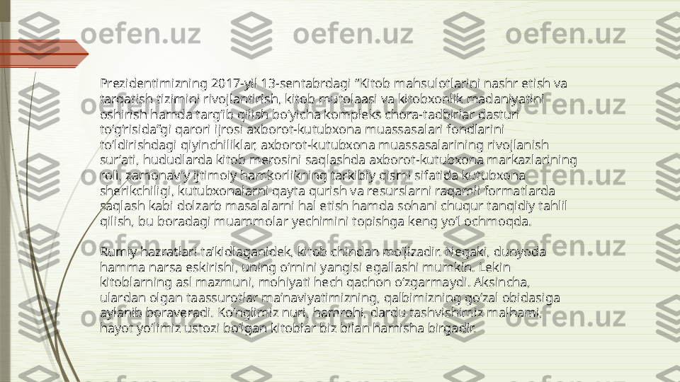 Prezidentimizning  2017-yil 13-sentabrdagi “Kitob mahsulotlarini nashr etish va 
tarqatish tizimini rivojlantirish, kitob mutolaasi va kitobxonlik madaniyatini 
oshirish hamda targ‘ib qilish bo‘yicha kompleks chora-tadbirlar dasturi 
to‘g‘risida”gi qarori   ijrosi axborot-kutubxona muassasalari fondlarini 
to‘ldirishdagi qiyinchiliklar, axborot-kutubxona muassasalarining rivojlanish 
sur’ati, hududlarda kitob merosini saqlashda axborot-kutubxona markazlarining 
roli, zamonaviy ijtimoiy hamkorlikning tarkibiy qismi sifatida kutubxona 
sherikchiligi, kutubxonalarni qayta qurish va resurslarni raqamli formatlarda 
saqlash kabi dolzarb masalalarni hal etish hamda sohani chuqur tanqidiy tahlil 
qilish, bu boradagi muammolar yechimini topishga keng yo‘l ochmoqda.
Rumiy hazratlari ta’kidlaganidek, kitob chindan mo‘jizadir. Negaki, dunyoda 
hamma narsa eskirishi, uning o‘rnini yangisi egallashi mumkin. Lekin 
kitoblarning asl mazmuni, mohiyati hech qachon o‘zgarmaydi. Aksincha, 
ulardan olgan taassurotlar ma’naviyatimizning, qalbimizning go‘zal obidasiga 
aylanib boraveradi. Ko‘nglimiz nuri, hamrohi, dardu tashvishimiz malhami, 
hayot yo‘limiz ustozi bo‘lgan kitoblar biz bilan hamisha birgadir.              