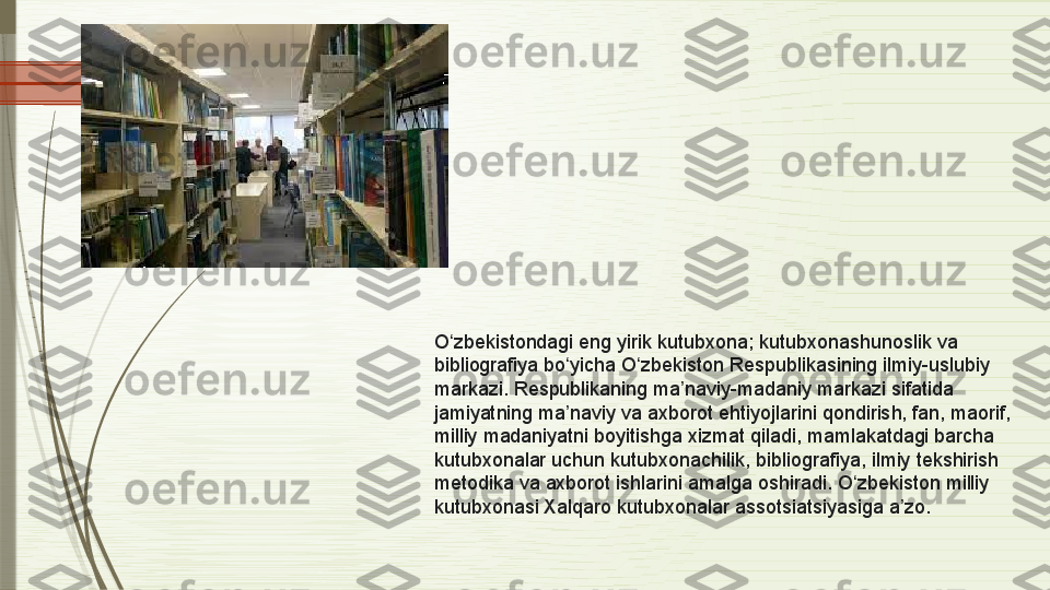 O zbekistondagi eng yirik kutubxona; kutubxonashunoslik va ʻ
bibliografiya bo yicha O zbekiston Respublikasining ilmiy-uslubiy 	
ʻ ʻ
markazi. Respublikaning ma naviy-madaniy markazi sifatida 	
ʼ
jamiyatning ma naviy va axborot ehtiyojlarini qondirish, fan, maorif, 	
ʼ
milliy madaniyatni boyitishga xizmat qiladi, mamlakatdagi barcha 
kutubxonalar uchun kutubxonachilik, bibliografiya, ilmiy tekshirish 
metodika va axborot ishlarini amalga oshiradi. O zbekiston milliy 	
ʻ
kutubxonasi Xalqaro kutubxonalar assotsiatsiyasiga a zo.	
ʼ              