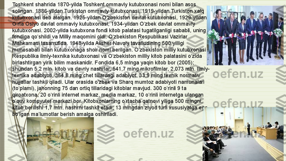 Toshkent shahrida 1870-yilda Toshkent ommaviy kutubxonasi nomi bilan asos 
solingan. 1886-yildan Turkiston ommaviy kutubxonasi, 1919-yildan Turkiston xalq 
kutubxonasi deb atalgan. 1925-yildan O zbekiston davlat kutubxonasi, 1929-yildan ʻ
O rta Osiyo davlat ommaviy kutubxonasi, 1934-yildan O zbek davlat ommaviy 	
ʻ ʻ
kutubxonasi. 2002-yilda kutubxona fondi kitob palatasi tugatilganligi sababli, uning 
fondiga qo shildi va Milliy maqomini oldi. O zbekiston Respublikasi Vazirlar 	
ʻ ʻ
Mahkamasi tasarrufida. 1948-yilda Alisher Navoiy tavalludining 500 yilligi 
munosabati bilan kutubxonaga shoir nomi berilgan. O zbekiston milliy kutubxonasi 	
ʻ
Respublika ilmiy-texnika kutubxonasi va O zbekiston milliy kitob palatasini o zida 	
ʻ ʻ
birlashtirgan yirik bilim maskanidir. Fondida 6,5 mlnga yaqin kitob bor (2005); 
shundan 5,2 mln. kitob va davriy nashrlar, 541,7 ming mikrofilmlar, 2,073 mln. Ilmiy-
texnika adabiyoti, 364,8 ming chet tillardagi adabiyot, 33,9 ming texnik normativ 
hujjatlar tashkil qiladi. Ular orasida o zbek va Sharq mumtoz adabiyoti namunalari 	
ʻ
(to plami), jahonning 75 dan ortiq tillaridagi kitoblar mavjud. 300 o rinli 9 ta 	
ʻ ʻ
qiroatxona, 20 o rinli internet markaz, media markaz, 10 o rinli internetga ulangan 	
ʻ ʻ
o quv kompyuter markazi bor. Kitobxonlarning o rtacha qatnovi yiliga 500 mingni, 	
ʻ ʻ
kitob berilishi 1,7 mln. nashrni tashkil etadi; 13 mingdan ziyod turli xususiyatga ega 
bo lgan ma lumotlar berish amalga oshiriladi.
ʻ ʼ              