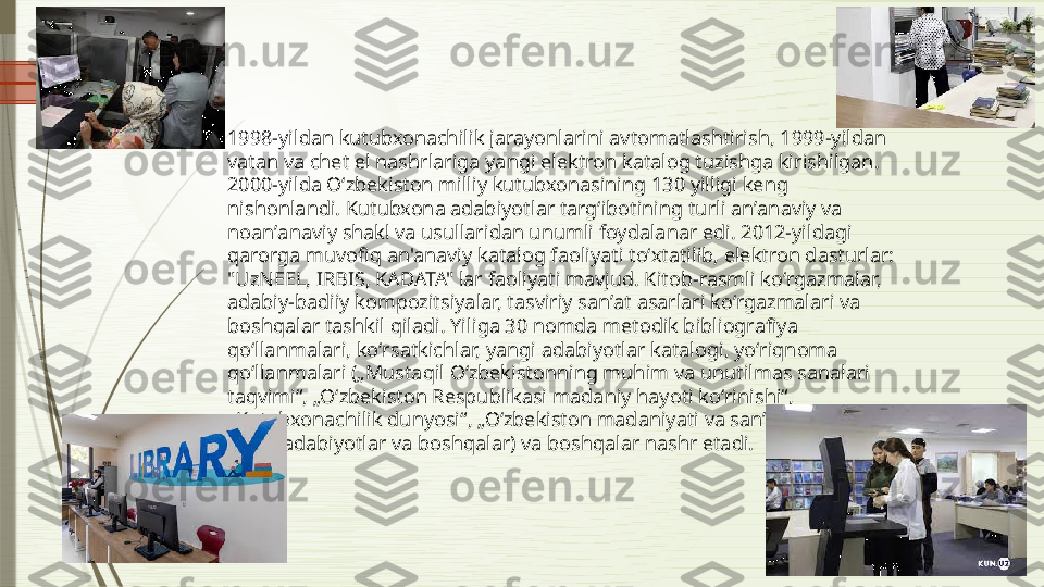 1998-yildan kutubxonachilik jarayonlarini avtomatlashtirish, 1999-yildan 
vatan va chet el nashrlariga yangi elektron katalog tuzishga kirishilgan. 
2000-yilda Oʻzbekiston milliy kutubxonasining 130 yilligi keng 
nishonlandi. Kutubxona adabiyotlar targʻibotining turli anʼanaviy va 
noanʼanaviy shakl va usullaridan unumli foydalanar edi. 2012-yildagi 
qarorga muvofiq an'anaviy katalog faoliyati toʻxtatilib, elektron dasturlar: 
"UzNEEL, IRBIS, KADATA" lar faoliyati mavjud. Kitob-rasmli koʻrgazmalar, 
adabiy-badiiy kompozitsiyalar, tasviriy sanʼat asarlari koʻrgazmalari va 
boshqalar tashkil qiladi. Yiliga 30 nomda metodik bibliografiya 
qoʻllanmalari, koʻrsatkichlar, yangi adabiyotlar katalogi, yoʻriqnoma 
qoʻllanmalari („Mustaqil Oʻzbekistonning muhim va unutilmas sanalari 
taqvimi“, „Oʻzbekiston Respublikasi madaniy hayoti koʻrinishi“, 
„Kutubxonachilik dunyosi“, „Oʻzbekiston madaniyati va sanʼati“ga oid 
yangi adabiyotlar va boshqalar) va boshqalar nashr etadi.              