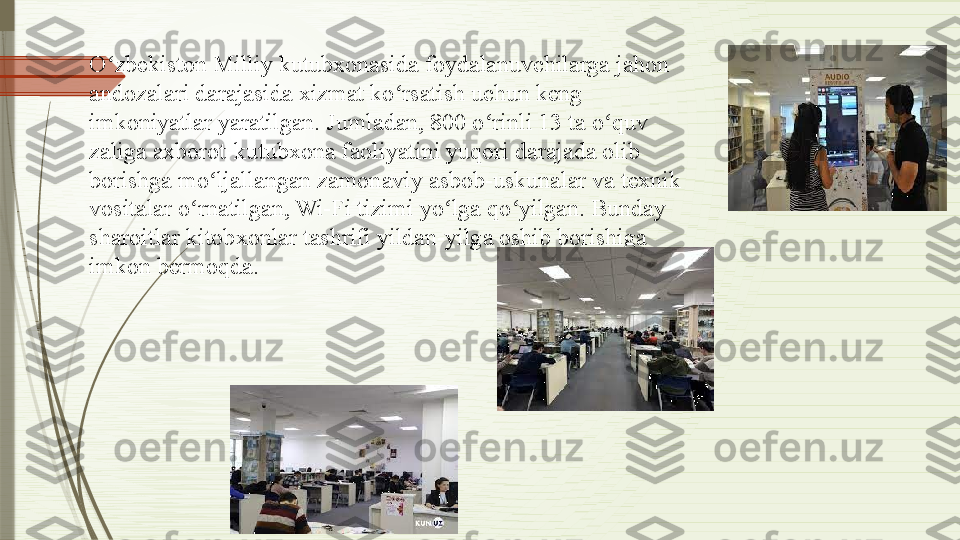 O zbekiston Milliy kutubxonasida foydalanuvchilarga jahon ʻ
andozalari darajasida xizmat ko rsatish uchun keng 	
ʻ
imkoniyatlar yaratilgan. Jumladan, 800 o rinli 13 ta o quv 	
ʻ ʻ
zaliga axborot-kutubxona faoliyatini yuqori darajada olib 
borishga mo ljallangan zamonaviy asbob-uskunalar va texnik 	
ʻ
vositalar o rnatilgan, Wi-Fi tizimi yo lga qo yilgan. Bunday 	
ʻ ʻ ʻ
sharoitlar kitobxonlar tashrifi yildan-yilga oshib borishiga 
imkon bermoqda.              