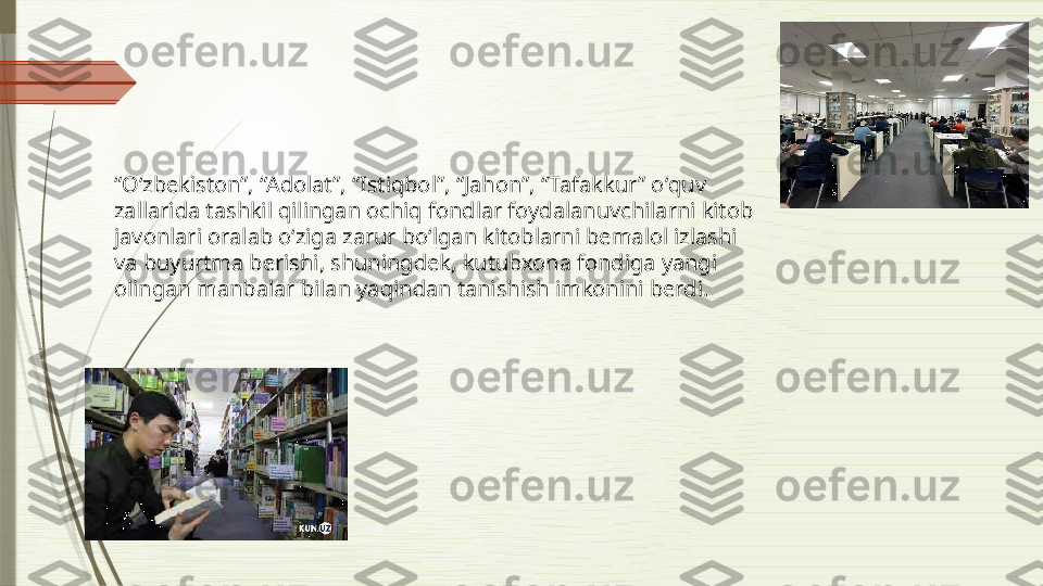 “ Oʻzbekiston”, “Adolat”, “Istiqbol”, “Jahon”, “Tafakkur” oʻquv 
zallarida tashkil qilingan ochiq fondlar foydalanuvchilarni kitob 
javonlari oralab oʻziga zarur boʻlgan kitoblarni bemalol izlashi 
va buyurtma berishi, shuningdek, kutubxona fondiga yangi 
olingan manbalar bilan yaqindan tanishish imkonini berdi.              