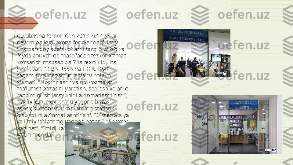 Kutubxona tomonidan 2013-2014-yillar 
davomida kutubxona fondlaridagi ilmiy 
jihatdan boy adabiyotlarni targʻib qilish va 
foydalanuvchiga masofadan tezkor xizmat 
koʻrsatish maqsadida 7 ta texnik loyiha, 
jumladan, “ISBN, ISSN va UOʻK, KBK” 
raqamlarini berish” interaktiv onlayn 
xizmati, “Nodir nashr va qoʻlyozmalar 
maʼlumot bazasini yaratish, saqlash va aniq 
taqdim qilish jarayonini avtomatlashtirish”, 
“Milliy kutubxonaning yagona bazasi 
asosida kitob va jurnallarning statistik 
hisobotini avtomatlashtirish”, “Dissertatsiya 
va ilmiy ishlarning yagona bazasi”, “Shaxsiy 
kabinet”, “Imidj katalog” dasturlari amalga 
oshirilmoqda.              