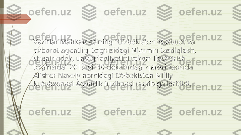 Vazirlar Mahkamasining “Oʻzbekiston Matbuot va 
axborot agentligi toʻgʻrisidagi Nizomni tasdiqlash, 
shuningdek, uning faoliyatini takomillashtirish 
toʻgʻrisida” 2017-yil 30-dekabrdagi qarori asosida 
Alisher Navoiy nomidagi Oʻzbekiston Milliy 
kutubxonasi Agentlik tuzilmasi tarkibiga kiritildi.              