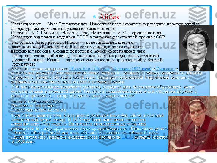  	
	Айбек	  	
	Настоящее имя 	—	 Муса 	Ташмухамедов	. Известный поэт, романист, переводчик, прославившийся 	
литературным переводом на узбекский язык «Евгения 	 	
Онегина» А.С. Пушкина, «Фауста»  Гете, «Маскарада»  М.Ю. Лермонтова и др. 	 	
Награжден	 орденами и медалями СССР, а также государственной премией ССР	 	
	 им. 	Хамзы	. Автор романа «Навои» 	—	 повествование ведется о 	 	
завораживающей, атмосферной эпохе 	тимуридов	, которая отдаленно 	 	
напоминает времена 	 Османской империи. 	Айбек	 многогранно и ярко	 	
 изобразил султанский дворец,	 оживленные базарные ряды, жизнь студентов	 	
 духовной школы. Навои 	—	 одно из самых известных произведений узбекской	 	
 литературы.	 	
Муса 	Ташмухамедов	 родился	 28 декабря	 1904 года	 (10 января	 1905 года	) в	 Ташкенте	 в небогатой 	
семье ткача, постоянно кочевавшего со своим товаром по степным и горным кишлакам тогдашнего 
Туркестана. Иногда отец брал с собой сына. Очень впечатлительный и вдумчивый мальчик с 
огромным удовольствием  слушал разные истории и сказки.	 	
	В ту пору представители неимущего сословия, желавшие дать своим детям образование, могли 
обратиться лишь к начальной школе. Так Муса в семилетнем возрасте был отправлен на учебу с 
обычной прибауткой, в которой родители давали наказ учителю:	 	
	Звать его Мухаммад Муса,	 	
Ваша честь, мясо твое,	 	
Нам оставь только кости его.	 	
	Труд 	Айбека	 многогранен. Как и многие узбекские писатели, 	Айбек	 начал свой 	 	
литературный 	путь с поэзии. В 1923 году было напечатано первое его 	 	
стихотворение 	«Чья земля?». Он является одним из первых узбекских 	 	
романистов	. Его перу принадлежат такие произведения, как: «Священная кровь	»,	 	
 «Навои»,  «Ветер золотой долины», «Солнце не померкнет», «Великий путь». 	 	
Писать 	начал еще студентом экономического факультета	 САГУ	, который 	окончил	 	
 в 1930 году	.  