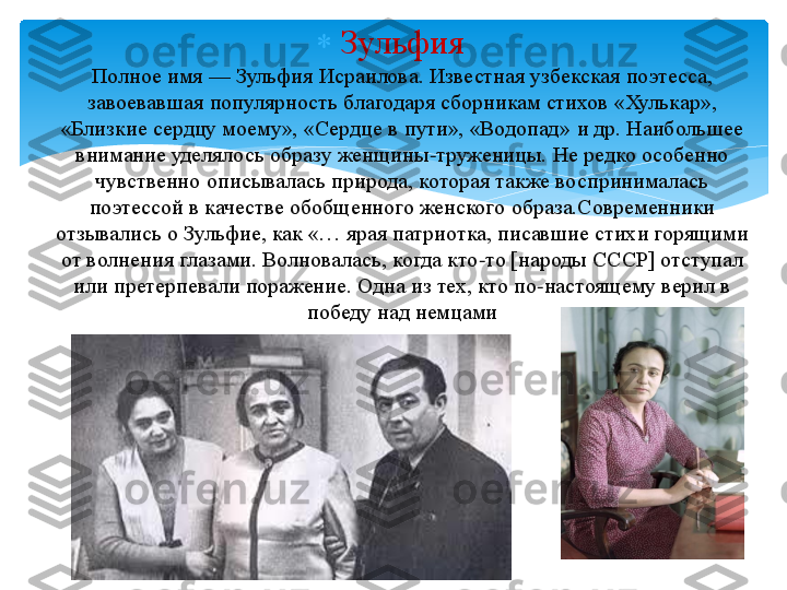 	Зульфия	 	
Полное 	имя 	—	 Зульфия	 Исраилова	. Известная узбекская поэтесса, 	
завоевавшая популярность благодаря сборникам стихов «	Хулькар	», 	
«Близкие сердцу моему», «Сердце в пути», «Водопад» и др. Наибольшее 	
внимание уделялось образу женщины	-труженицы. Не редко особенно 	
чувственно описывалась природа, которая также воспринималась 
поэтессой в качестве обобщенного женского 	образа.Современники	 	
отзывались о 	Зульфие	, как «… ярая патриотка, писавшие стихи горящими 	
от волнения глазами. Волновалась, когда кто	-то [народы СССР] отступал 	
или претерпевали поражение. Одна из тех, кто 	по	-настоящему 	верил в 	
победу 	над немцами	   