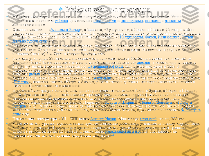 	Узбекская литература	  	
	Узбекская 	литература 	развивалась 	на основе устного  и письменного  народного творчества. Устное 	
поэтическое  творчество	 узбеков	 представлено	 пословицами	 и поговорками	, сказками	 и дастаном	 —	 	
эпическим жанром.	 	
	Среди последних	 —	 «Алпамыш	-Батыр	»,  «	Гороглы	»,  «	Кунтугмыш	»,  «Ширин  и 	Шокар	». 	Дастан	, подобно 	
сказке, имеет традиционное  сюжетное  клише. В узбекском фольклоре развит эпос, насчитывается множество 
легенд и эпических песен. Наиболее известные исполнители:	 Юлдаш	-оглы	, Фазил	, Ислам	-шаир	, Эргаш	 	
Джуманбулбул	 оглы	 и др.	 	
	В узбекском  фольклоре встречаются трудовые, любовные, обрядовые песни, часть которых упоминаются 
уже в XI веке. Среди них протяжные песни «	кушик	»  и свадебные «яр	-яр».  Известным народным сказителем 	
и 	шоиром	 (поэтом) был 	Эргаш	 Джуманбульбуль	-оглы	. 	
	В литературе  народа Узбекистана значимое место занимают сказки. Особенно  о животных и волшебно	-	
фантастические. Там можно заметить жанр 	латифа	, которая обозначает	 анекдот	, точнее говоря сложились 	
вокруг шутников, в основном  знаменитого	 Насреддина 	Афанди	, разоблачающие ханов и баев. В 	
демократических  народных вариантах 	латифа	 немало черт социальной  сатиры. Ещѐ есть такой эпический 	
жанр как	 дастан	, которое  получил широкое распространение  в Узбекистане. Например, существует  более 80 	
сюжетов от 50 сказителей героический  эпоса «	Алпамыш	»,  более 40 сюжетов героико	-романтического  эпоса 	
«Гѐроглы	»,  воинская повесть «Юсуф  и Ахмед», романтические 	дастаны	 авантюрно	-новеллистического  и 	
сказочно	-фантастического  содержания.	 	
	В узбекской  литературе  есть и фольклорные произведения  такие как «	Тахир	 и 	Зухра	»,  «Ширин и 	Шакар	», 	
цикл «	Рустамхон	»  и др. По генетическому  признаку они подразделяются на фольклорные и книжные. 	
Сюжеты книжных, как правило, заимствованы из классических произведений  на арабском, персо	-	
таджикском или староузбекском  языках. Например, «	Хосров	 и Ширин	»,  «	Лейли	 и 	Меджнун	»,  «	Юсуф  и 	
Зулейха	»  и др. Различие современных 	дастанов	 от исторических заключается в том, что они изображают 	
конкретно	-историческую  действительность, такие как «Хасан	-батрак»,  «Джизакское  восстание»	 Ф. 	Юлдаш	-	
оглы	 и др.	 	
	Письменная литература в XI	—	XIII	 веках	 Алишер 	Навои	. Миниатюра	 гератской	 школы, XV век	 	
	Развитие литературы на тюркских языка, предшествовавших узбекскому,  усиливается  в эпоху 	Караханидов	. 	
К Х веку в государстве 	Караханидов	 функционировал  литературный  язык, продолживший традиции 	
древнетюркских письменных текстов. Официальный	 караханидский	 язык	 Х в. основывался на 	
грамматической системе древних 	карлукских	 диалектов.	[1]  