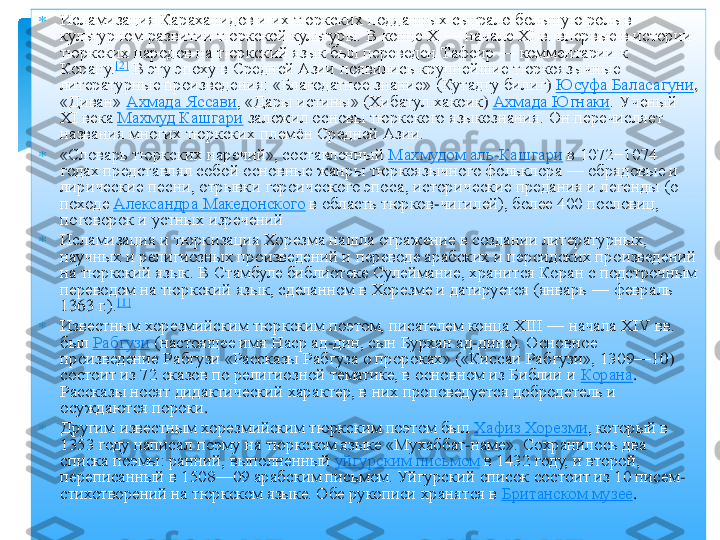 	Исламизация 	Караханидов	 и их тюркских подданных сыграло большую роль в 	
культурном развитии тюркской культуры. В конце Х	 —	 начале XI	 в. впервые в истории 	
тюркских народов на тюркский язык был переведен 	Тафсир	 —	 комментарии к 	
Корану.	[2]	 В эту эпоху в Средней Азии появились крупнейшие 	тюркоязычные	 	
литературные произведения: «Благодатное знание» (	Кутадгу	 билиг	) Юсуфа 	Баласагуни	, 	
«Диван»	 Ахмада 	Яссави	, «Дары истины» (	Хибатул	 хакоик	) Ахмада 	Югнаки	. Ученый 	
ХI века	 Махмуд 	Кашгари	 заложил основы тюркского языкознания. Он перечисляет 	
названия многих тюркских племѐн Средней Азии.	 	
	«Словарь тюркских наречий», составленный	 Махмудом аль	-Кашгари	 в 1072−1074 	
годах представлял собой основные жанры 	тюркоязычного	 фольклора	 —	 обрядовые и 	
лирические песни, отрывки героического эпоса, исторические предания и легенды (о 
походе	 Александра Македонского	 в область тюрков	-чигилей	), более 400 пословиц, 	
поговорок и устных 	изречений	 	
	Исламизация и 	тюркизация	 Хорезма нашла отражение в создании литературных, 	
научных и религиозных произведений и переводе арабских и персидских произведений 
на тюркский язык. В Стамбуле библиотеке 	Сулеймание	, хранится Коран с подстрочным 	
переводом на тюркский язык, сделанном в Хорезме и датируется (январь	 —	 февраль 	
1363	 г.).	[1]	 	
	Известным хорезмийским тюркским поэтом, писателем конца XIII	 —	 начала XIV	 вв. 	
был	 Рабгузи	 (настоящее имя 	Наср	 ад	-дин, сын Бурхан ад	-дина). Основное 	
произведение 	Рабгузи	 «Рассказы 	Рабгуза	 о пророках» («	Киссаи	 Рабгузи	», 1309	—	10) 	
состоит из 72 сказов по религиозной тематике, в основном из Библии и	 Корана	. 	
Рассказы носят дидактический характер, в них проповедуется добродетель и 
осуждаются пороки	. 	
	Другим известным хорезмийским тюркским поэтом был	 Хафиз	 Хорезми	, который в 	
1353 году написал поэму на тюркском языке «	Мухаббат	-наме	». Сохранилось два 	
списка поэмы: ранний, выполненный	 уйгурским письмом	 в 1432 году, и второй, 	
переписанный в 1508	—	09 арабским письмом. Уйгурский список состоит из 10 писем	-	
стихотворений на тюркском языке. Обе рукописи хранятся в	 Британском музее	. 	
  