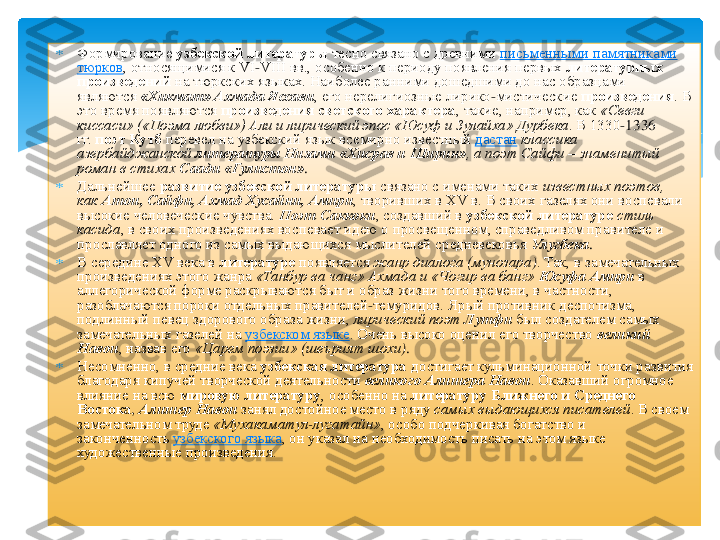 	Формирование	 узбекской литературы	 тесно связано с древними	 письменными памятниками 	
тюрков	, относящимися к VI	-VIII вв., особенно к периоду появления первых	 литературных 	
произведений	 на тюркских языках. Наиболее ранними дошедшими до нас образцами 	
являются	 «Хикмат	» Ахмада 	Яссави	, его нерелигиозные лирико	-мистические	 произведения	. В 	
это время появляются	 произведения светского характера	, такие, например, как	 «Севги	 	
киссаси	» («Поэма любви») Али и лирический эпос «Юсуф и 	Зулайха	» 	Дурбека	. В 1330	-1336 	
гг.	 поэт 	Кутб	 перевел на узбекский язык всемирно известный	 дастан	 классика 	
азербайджанской	 литературы Низами «	Хисрав	 и Ширин»	, а поэт 	Сайфи	 – знаменитый 	
роман в стихах	 Саади «	Гулистон	». 	
	Дальнейшее	 развитие узбекской литературы	 связано с именами таких	 известных поэтов, 	
как	 Атои	, Сайфи	, Ахмад 	Хусайни	, Амири	, творивших в XV в. В своих газелях они воспевали 	
высокие человеческие чувства.	 Поэт 	Саккоки	, создавший в	 узбекской литературе	 стиль 	
касида	, в своих произведениях воспевает идею о просвещенном, справедливом правителе и 	
прославляет одного из самых выдающихся мыслителей средневековья	 Улугбека	. 	
	В середине XV века в	 литературе	 появляется	 жанр диалога (	мунозара	). Так, в замечательных 	
произведениях этого жанра	 «Танбур 	ва	 чанг	» Ахмада и «	Чогир	 ва	 банг	» Юсуфа 	Амири	 в 	
аллегорической форме раскрываются быт и образ жизни того времени, в частности, 
разоблачаются пороки отдельных правителей	-темуридов	. Ярый противник деспотизма, 	
подлинный певец здорового образа жизни,	 лирический поэт	 Лутфи	 был создателем самых 	
замечательных газелей на	 узбекском языке	. Очень высоко оценил его творчество	 великий 	
Навои	, назвав его	 «Царем поэзии» (	шеърият	 шохи	). 	
	Несомненно, в средние века	 узбекская литература	 достигает кульминационной точки развития 	
благодаря кипучей творческой деятельности	 великого Алишера Навои	. Оказавший огромное 	
влияние на всю	 мировую литературу	, особенно на	 литературу Ближнего и Среднего 	
Востока	, Алишер Навои	 занял достойное место в ряду	 самых выдающихся писателей	. В своем 	
замечательном труде	 «Мухакаматул	-лугатайн	», особо подчеркивая богатство и 	
законченность	 узбекского языка	, он указал на необходимость писать на этом языке 	
художественные произведения.	 	
  