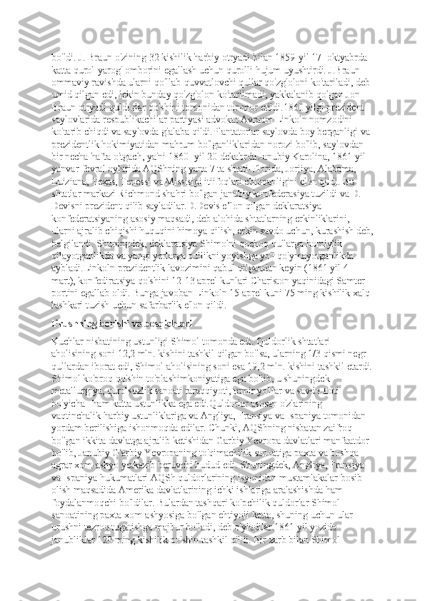 bo'ldi. J. Braun o'zining 32 kishilik harbiy otryadi bilan 1859-yil 17- oktyabrda 
katta qurol-yarog' omborini egallash uchun qurolli hujum uyushtirdi. J.Braun 
ommaviy ravishda ularni qo'llab-quvvatlovchi qullar qo'zg'oloni ko'tariladi, deb 
umid qilgan edi, lekin bunday qo'zg'olon ko'tarilmadi, yakkalanib qolgan Jon 
Braun otryadi quldorlar qo'shini tomonidan tor-mor etildi.1860 yilgi prezident 
saylovlarida respublikachilar partiyasi advokat Avraam Linkoln nomzodini 
ko'tarib chiqdi va saylovda g'alaba qildi.Plantatorlar saylovda boy berganligi va 
prezidentlik hokimiyatidan mahrum bo'lganliklaridan norozi bo'lib, saylovdan 
bir necha hafta o'tgach, ya'ni 1860- yil 20 dekabrda Janubiy Karolina, 1861 yil 
yanvar-fevral oylarida AQShning yana 7 ta shtati-Florida, Jorjiya, Alabama, 
Luiziana, Texas, Tenessi va Missisipi itiifoqlari chiqqanligini elon qildi. Bu 
shtatlar markazi Richmond shahri bo'lgan janubiy konfederasiya tuzildi va D. 
Devisni prezident qilib sayladilar.D.Devis e’lon qilgan deklaratsiya 
konfederatsiyaning asosiy maqsadi, deb alohida shtatlarning erkinliklarini, 
ularni ajralib chiqishi huquqini himoya qilish, erkin savdo uchun, kurashish deb,
belgilandi. Shuningdek, deklaratsiya Shimolni qochoq qullarga homiylik 
qilayotganlikda va yangi yerlarga qullikni yoyishga yo'l qo'ymayotganlikda 
aybladi.Linkoln prezidentlik lavozimini qabul qilgandan keyin (1861 yil 4 
mart), konfediratsiya qo'shini 12-13 aprel kunlari Chariston yaqinidagi Samter 
portini egallab oldi. Bunga javoban Linkoln 15 aprel kuni 75 ming kishilik xalq 
lashkari tuzish uchun safarbarlik e'lon qildi.
Urushning borishi va bosqichlari
Kuchlar nisbatining ustunligi Shimol tomonda edi. Quldorlik shtatlari 
aholisining soni 12,2 mln. kishini tashkil qilgan bo'lsa, ularning 1/3 qismi negr 
qullardan iborat edi, Shimol aholisining soni esa 19,2 mln. kishini tashkil etardi.
Shimol ko'proq qo'shin to'plashimkoniyatiga ega bo'lib, u shuningdek 
metallurgiya, qurolsozlik sanoati taraqqiyoti, temir yo'llar va savdo floti 
bo'yicha   ham katta ustunlikka ega edi.Quldorlar asosan o'zlarining 
vaqtinchalik harbiy ustunliklariga va Angliya, Fransiya va Ispaniya tomonidan 
yordam berilishiga ishonmoqda edilar. Chunki, AQShning nisbatan zaifroq 
bo'lgan ikkita davlatga ajralib ketishidan Garbiy Yevropa davlatlari manfaatdor 
bo'lib, Janubiy G'arbiy Yevropaning to'qimachilik sanoatiga paxta va boshqa 
agrar xom-ashyo yetkazib beruvchi hudud edi. Shuningdek, Angliya, Fransiya 
va Ispaniya hukumatlari AQSh quldorlarining isyonidan mustamlakalar bosib 
olish maqsadida Amerika davlatlarining ichki ishlariga aralashishda ham 
foydalanmoqchi bo'ldilar. Bulardan tashqari ko'pchilik quldorlar Shimol 
sanoatining paxta xom-ashyosiga bo'lgan ehtiyoji katta, shuning uchun ular 
urushni tezroq tugatishga majbur bo'ladi, deb o'yladilar.1861 yil yozida 
janubliklar 120 ming kishilik qo'shin tashkil qildi. Bir zarb bilan Shimol  