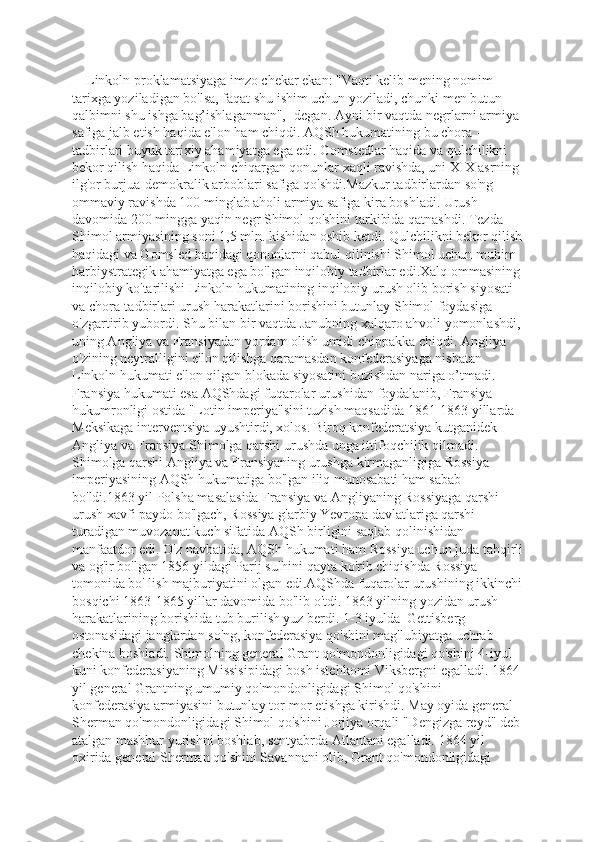     Linkoln proklamatsiyaga imzo chekar ekan: "Vaqti kelib mening nomim 
tarixga yoziladigan bo'lsa, faqat shu ishim uchun yoziladi, chunki men butun 
qalbimni shu ishga bag’ishlaganman",- degan. Ayni bir vaqtda negrlarni armiya 
safiga jalb etish haqida e'lon ham chiqdi. AQSh hukumatining bu chora -- 
tadbirlari buyuk tarixiy ahamiyatga ega edi. Gomstedlar haqida va qulchilikni 
bekor qilish haqida Linkoln chiqargan qonunlar xaqli ravishda, uni XIX asrning 
ilg'or burjua-demokralik arboblari safiga qo'shdi.Mazkur tadbirlardan so'ng 
ommaviy ravishda 100 minglab aholi armiya safiga kira boshladi. Urush 
davomida 200 mingga yaqin negr Shimol qo'shini tarkibida qatnashdi. Tezda 
Shimol armiyasining soni 1,5 mln. kishidan oshib ketdi. Qulchilikni bekor qilish
haqidagi va Gomsled haqidagi qonunlarni qabul qilinishi Shimol uchun muhim 
harbiystrategik ahamiyatga ega bo'lgan inqilobiy tadbirlar edi.Xalq ommasining
inqilobiy ko'tarilishi Linkoln hukumatining inqilobiy urush olib borish siyosati 
va chora-tadbirlari urush harakatlarini borishini butunlay Shimol foydasiga 
o'zgartirib yubordi. Shu bilan bir vaqtda Janubning xalqaro ahvoli yomonlashdi,
uning Angliya va Fransiyadan yordam olish umidi chippakka chiqdi. Angliya 
o'zining neytralligini e'lon qilishga qaramasdan konfederasiyaga nisbatan 
Linkoln hukumati e'lon qilgan blokada siyosatini buzishdan nariga o’tmadi. 
Fransiya hukumati esa AQShdagi fuqarolar urushidan foydalanib, Fransiya 
hukumronligi ostida "Lotin imperiya"sini tuzish maqsadida 1861-1863 yillarda 
Meksikaga interventsiya uyushtirdi, xolos. Biroq konfederatsiya kutganidek 
Angliya va Fransiya Shimolga qarshi urushda unga ittifoqchilik qilmadi. 
Shimolga qarshi Angliya va Fransiyaning urushga kirmaganligiga Rossiya 
imperiyasining AQSh hukumatiga bo'lgan iliq munosabati ham sabab 
bo'ldi.1863 yil Polsha masalasida Fransiya va Angliyaning Rossiyaga qarshi 
urush xavfi paydo bo'lgach, Rossiya g'arbiy Yevropa davlatlariga qarshi 
turadigan muvozanat kuch sifatida AQSh birligini saqlab qolinishidan 
manfaatdor edi. O'z navbatida, AQSh hukumati ham Rossiya uchun juda tahqirli
va og'ir bo'lgan 1856 yildagi Parij sulhini qayta ko'rib chiqishda Rossiya 
tomonida bo' lish majburiyatini olgan edi.AQShda fuqarolar urushining ikkinchi
bosqichi 1863-1865 yillar davomida bo'lib o'tdi. 1863 yilning yozidan urush 
harakatlarining borishida tub burilish yuz berdi. 1-3 iyulda  Gettisberg 
ostonasidagi janglardan so'ng, konfederasiya qo'shini mag'lubiyatga uchrab 
chekina boshladi. Shimolning general Grant qo'mondonligidagi qo'shini 4-iyul 
kuni konfederasiyaning Missisipidagi bosh istehkomi Viksbergni egalladi. 1864
yil general Grantning umumiy qo'mondonligidagi Shimol qo'shini 
konfederasiya armiyasini butunlay tor-mor etishga kirishdi. May oyida general 
Sherman qo'mondonligidagi Shimol qo'shini Jorjiya orqali "Dengizga reyd" deb
atalgan mashhur yurishni boshlab, sentyabrda Atlantani egalladi. 1864 yil 
oxirida general Sherman qo'shini Savannani olib, Grant qo'mondonligidagi  