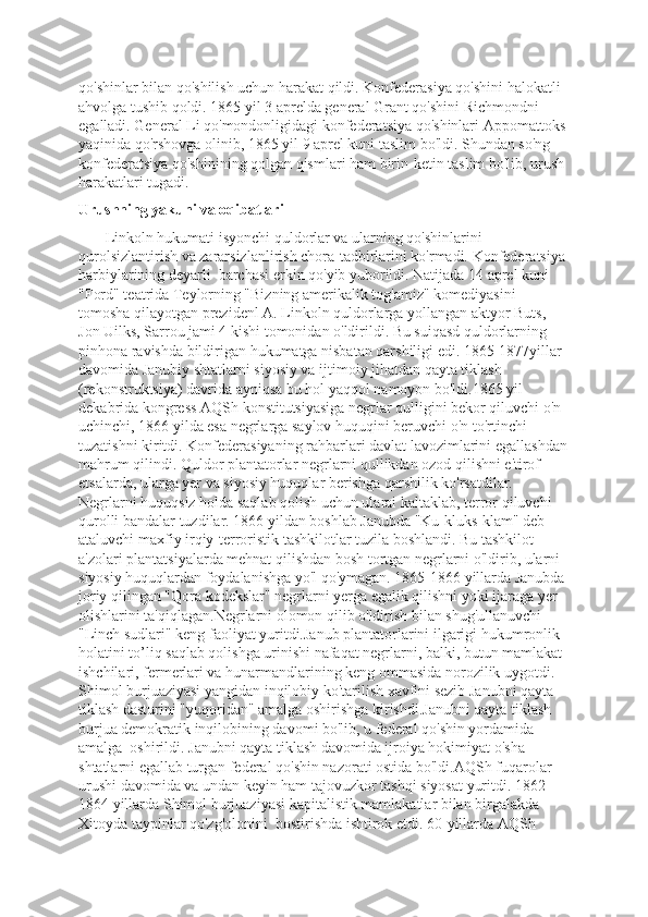 qo'shinlar bilan qo'shilish uchun harakat qildi. Konfederasiya qo'shini halokatli  
ahvolga tushib qoldi. 1865 yil 3 aprelda general Grant qo'shini Richmondni  
egalladi. General Li qo'mondonligidagi konfederatsiya qo'shinlari Appomattoks 
yaqinida qo'rshovga olinib, 1865 yil 9 aprel kuni taslim bo'ldi. Shundan so'ng 
konfederatsiya qo'shinining qolgan qismlari ham birin-ketin taslim bo'lib, urush 
harakatlari tugadi.
Urushning yakuni va oqibatlari
       Linkoln hukumati isyonchi quldorlar va ularning qo'shinlarini 
qurolsizlantirish va zararsizlanlirish chora-tadbirlarini ko'rmadi. Konfederatsiya 
harbiylarining deyarli  barchasi erkin qo'yib yuborildi. Natijada 14 aprel kuni 
"Ford" teatrida Teylorning "Bizning amerikalik tog'amiz" komediyasini 
tomosha qilayotgan prezidenl A. Linkoln quldorlarga yollangan aktyor Buts, 
Jon Uilks, Sarrou jami 4 kishi tomonidan o'ldirildi. Bu suiqasd quldorlarning 
pinhona ravishda bildirigan hukumatga nisbatan qarshiligi edi. 1865-1877yillar 
davomida Janubiy shtatlarni siyosiy va ijtimoiy jihatdan qayta tiklash 
(rekonstruktsiya) davrida ayniqsa bu hol yaqqol namoyon bo'ldi.1865 yil 
dekabrida kongress AQSh konstitutsiyasiga negrlar qulligini bekor qiluvchi o'n 
uchinchi, 1866 yilda esa negrlarga saylov huquqini beruvchi o'n to'rtinchi 
tuzatishni kiritdi. Konfederasiyaning rahbarlari davlat lavozimlarini egallashdan
mahrum qilindi. Quldor plantatorlar negrlarni qullikdan ozod qilishni e'tirof 
etsalarda, ularga yer va siyosiy huquqlar berishga qarshilik ko'rsatdilar. 
Negrlarni huquqsiz holda saqlab qolish uchun ularai kaltaklab, terror qiluvchi 
qurolli bandalar tuzdilar. 1866 yildan boshlab Janubda "Ku-kluks-klam" deb 
ataluvchi maxfiy irqiy-terroristik tashkilotlar tuzila boshlandi. Bu tashkilot 
a'zolari plantatsiyalarda mehnat qilishdan bosh tortgan negrlarni o'ldirib, ularni 
siyosiy huquqlardan foydalanishga yo'l qo'ymagan. 1865-1866 yillarda Janubda 
joriy qilingan "Qora kodekslar" negrlarni yerga egalik qilishni yoki ijaraga yer 
olishlarini ta'qiqlagan.Negrlarni olomon qilib o'ldirish bilan shug'ullanuvchi 
"Linch sudlari" keng faoliyat yuritdi.Janub plantatorlarini ilgarigi hukumronlik 
holatini to’liq saqlab qolishga urinishi nafaqat negrlarni, balki, butun mamlakat 
ishchilari, fermerlari va hunarmandlarining keng ommasida norozilik uygotdi. 
Shimol burjuaziyasi yangidan inqilobiy ko'tarilish xavfini sezib Janubni qayta 
tiklash dasturini "yuqoridan" amalga oshirishga kirishdi.Janubni qayta tiklash 
burjua demokratik inqilobining davomi bo'lib, u federal qo'shin yordamida 
amalga  oshirildi. Janubni qayta tiklash davomida ijroiya hokimiyat o'sha 
shtatlarni egallab turgan federal qo'shin nazorati ostida bo'ldi.AQSh fuqarolar 
urushi davomida va undan keyin ham tajovuzkor tashqi siyosat yuritdi. 1862-
1864 yillarda Shimol burjuaziyasi kapitalistik mamlakatlar bilan birgalakda 
Xitoyda taypinlar qo'zg'olonini  bostirishda ishtirok etdi. 60-yillarda AQSh  
