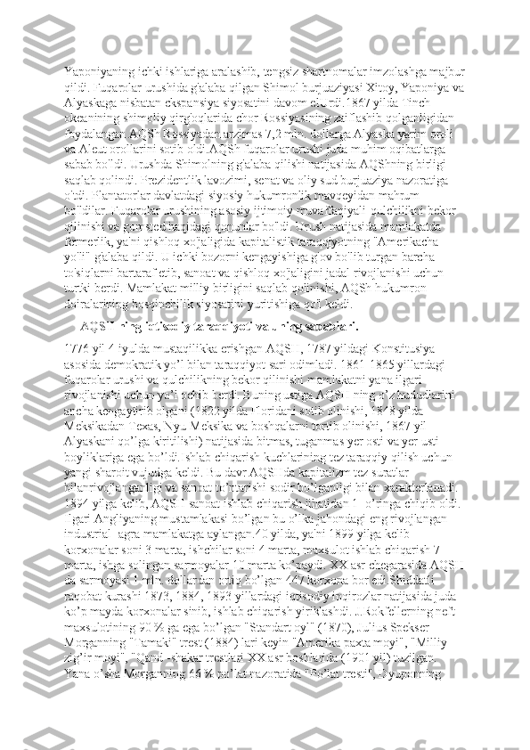 Yaponiyaning ichki ishlariga aralashib, tengsiz shartnomalar imzolashga majbur
qildi. Fuqarolar urushida g'alaba qilgan Shimol burjuaziyasi Xitoy, Yaponiya va
Alyaskaga nisbatan ckspansiya siyosatini davom elUrdi.1867 yilda Tinch 
okeanining shimoliy qirg'oqlarida chor Rossiyasining zaiflashib qolganligidan 
foydalangan AQSh Rossiyadan arzimas 7,2 mln. dollarga Alyaska yarim oroli 
va Aleut orollarini sotib oldi.AQSh fuqarolar urushi juda muhim oqibatlarga 
sabab bo'ldi. Urushda Shimolning g'alaba qilishi natijasida AQShning birligi 
saqlab qolindi. Prezidentlik lavozimi, senat va oliy sud burjuaziya nazoratiga 
o'tdi. Plantatorlar davlatdagi siyosiy hukumronlik mavqeyidan mahrum 
bo'ldilar. Fuqarolar urushining asosiy ijtimoiy muvaffaqiyali-qulchilikni bekor 
qilinishi va gomsted haqidagi qonunlar bo'ldi. Urush natijasida mamlakatda 
fermerlik, ya'ni qishloq xo'jaligida kapitalistik taraqqiyotning "Amerikacha 
yo'li" g'alaba qildi. U ichki bozorni kengayishiga g'ov bo'lib turgan barcha 
to'siqlarni bartaraf etib, sanoat va qishloq xo'jaligini jadal rivojlanishi uchun 
turtki berdi. Mamlakat milliy birligini saqlab qolinishi, AQSh hukumron 
doiralarining bosqinchilik siyosatini yuritishiga qo'l keldi.
     AQSH ning iqtisodiy taraqqiyoti va uning sabablari.
1776 yil 4-iyulda mustaqilikka erishgan AQSH, 1787 yildagi Konstitusiya  
asosida demokratik yo’l bilan taraqqiyot sari odimladi. 1861-1865 yillardagi 
fuqarolar urushi va qulchilikning bekor qilinishi mamlakatni yana ilgari 
rivojlanishi uchun yo’l ochib berdi. Buning ustiga AQSH ning o’z hududlarini 
ancha kengaytirib olgani (1822 yilda Floridani sotib olinishi, 1848 yilda 
Meksikadan Texas, Nyu-Meksika va boshqalarni tortib olinishi, 1867 yil  
Alyaskani qo’lga kiritilishi) natijasida bitmas, tuganmas yer osti va yer usti 
boyliklariga ega bo’ldi.Ishlab chiqarish kuchlarining tez taraqqiy qilish uchun 
yangi sharoit vujudga keldi. Bu davr AQSHda kapitalizm tez suratlar 
bilanrivojlanganligi va sanoat to’ntarishi sodir bo’lganligi bilan xarakterlanadi. 
1894 yilga kelib, AQSH sanoat ishlab chiqarish jihatidan 1 -o’ringa chiqib oldi. 
Ilgari Angliyaning mustamlakasi bo’lgan bu o’lka jahondagi eng rivojlangan 
industrial -agra mamlakatga aylangan.40 yilda, ya'ni 1899 yilga kelib 
korxonalar soni 3 marta, ishchilar soni 4 marta, maxsulot ishlab chiqarish 7 
marta, ishga solingan sarmoyalar 10 marta ko’paydi. XX asr chegarasida AQSH
da sarmoyasi 1 mln. dollardan ortiq bo’lgan 447 korxona bor edi.Shiddatli 
raqobat kurashi 1873, 1884, 1893 yillardagi iqtisodiy inqirozlar natijasida juda 
ko’p mayda korxonalar sinib, ishlab chiqarish yiriklashdi. J.Rokfellerning neft 
maxsulotining 90 % ga ega bo’lgan "Standart oyl" (1870), Julius Spekser 
Morganning "Tamaki" trest (1884) lari keyin "Amerika paxta moyi", "Milliy 
zig’ir moyi", "Qand -shakar trestlari XX asr boshlarida (1901 yil) tuzilgan. 
Yana o’sha Morganning 66 % po’lat nazoratida "Po’lat tresti", Dyuponning  