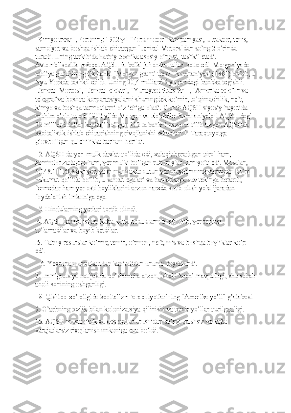 "Kimyo tresti", Fordning 1902 yil "Ford motor" kompaniyasi, u traktor, tenis, 
samolyot va boshqa ishlab chiqargan "Jeniral Motors"dan so’ng 2 o’rinda 
turadi. Uning tarkibida harbiy texnika asosiy o’rinni  tashkil etadi. 
Avtombilsozlik nafaqat AQSHda balki jahonda nufuzi katta edi. Morganiyada 
moliya guruhining ilk banki "Morgan granti tresti" kompaniyasi (1861) bo’lib, u
Nyu Yorkda tashkil etildi. Uning 20,4 milliard $ yuqoridagi bankka tegishli. 
"Jeneral Mortos", "Jeneral elektr", "Yunayted Stats Stil", "Amerika telefon va 
telegraf va boshqa korparatsiyalarni shuningdek ko’mir, to’qimachilik, neft, 
kimyo va boshqa tarmoqlarni o’z ichiga oladi. Guruh AQSH siyosiy hayotida 
muhim o’rin tutadi.1903 yilda Morgan va Rokfeller kompaniyalari AQSH dagi 
22 milliard dollar kapitali bo’lgan 112 ta bankni nazorat qilib turgan.AQSHda 
kapitalistik ishlab chiqarishning rivojlanishi sabablari:1. Taraqqiyotga 
g’ovbo’lgan qulchilikka barham berildi.
  2. AQSH da yer -mulk davlat qo’lida edi, xalaqit beradigan qirol ham, 
zamindor zadagon ham, yer mulki bo’lgan ruhoniylar ham yo’q edi. Masalan, 
6.048.111.608 akr yer, ya'ni mamlakat butun yer maydonining yarmidan ko’pi 
hukumat qo’lida bo’lib, u sanoat egalari va bankirlarga suv tekinga berardi; 
fermerlar ham yer osti boyliklarini arzon narxda sotib olish yoki ijaradan 
foydalanish imkoniga ega.
  3. Hindularning yerlari tortib olindi.
 4. AQSH kapitalistlari katta-katta hududlarni bosib olib, yer rentasi 
to’lamadilar va boyib ketdilar.
.5. Tabiiy resurslar ko’mir, temir, o’rmon, neft, mis va boshqa boyliklar ko’p 
edi.        
   6. Yevropa mamlakatidan kapitalidan unumli foydalandi.
7. Immigratsiya natijasida qo’shimcha arzon, ishchi kuchi mavjudligi, shu sabab
aholi sonining oshganligi.
  8. Qishloq xo’jaligida kapitalizm taraqqiyotlarining "Amerika yo’li" g’alabasi.
9. G’arbning tezlik bilan kolonizatsiya qilinishi va temir yo’llar qurilganligi.
10. AQSH mustaqillik va dehqonlar urushidan so’ng urushsiz va katta 
xarajatlarsiz rivojlanish imkoniga ega bo’ldi. 