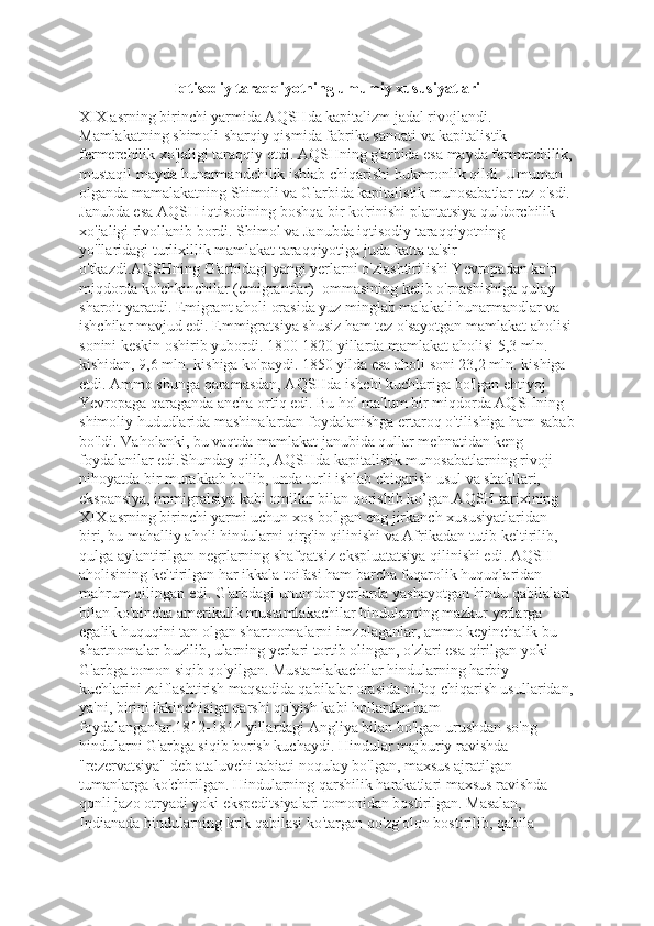 Iqtisodiy taraqqiyotning umumiy xususiyatlari
XIX asrning birinchi yarmida AQSHda kapitalizm jadal rivojlandi. 
Mamlakatning shimoli-sharqiy qismida fabrika sanoati va kapitalistik 
fermerchilik xo'jaligi taraqqiy etdi. AQSHning g'arbida esa mayda fermerchilik,
mustaqil mayda hunarmandchilik ishlab chiqarishi hukmronlik qildi. Umuman 
olganda mamalakatning Shimoli va G'arbida kapitalistik munosabatlar tez o'sdi. 
Janubda esa AQSH iqtisodining boshqa bir ko'rinishi plantatsiya quldorchilik 
xo'jaligi rivollanib bordi. Shimol va Janubda iqtisodiy taraqqiyotning 
yo'llaridagi turlixillik mamlakat taraqqiyotiga juda katta ta'sir 
o'tkazdi.AQSHning G'arbidagi yangi yerlarni o'zlashtirilishi Yevropadan ko'p 
miqdorda ko'chkinchilar (emigrantlar)  ommasining kelib o'rnashishiga qulay 
sharoit yaratdi. Emigrant aholi orasida yuz minglab malakali hunarmandlar va 
ishchilar mavjud edi. Emmigratsiya shusiz ham tez o'sayotgan mamlakat aholisi
sonini keskin oshirib yubordi. 1800-1820 yillarda mamlakat aholisi 5,3 mln. 
kishidan, 9,6 mln. kishiga ko'paydi. 1850 yilda esa aholi soni 23,2 mln. kishiga 
etdi. Ammo shunga qaramasdan, AQSHda ishchi kuchlariga bo'lgan ehtiyoj 
Yevropaga qaraganda ancha ortiq edi. Bu hol ma'lum bir miqdorda AQSHning 
shimoliy hududlarida mashinalardan foydalanishga ertaroq o'tilishiga ham sabab
bo'ldi. Vaholanki, bu vaqtda mamlakat janubida qullar mehnatidan keng 
foydalanilar edi.Shunday qilib, AQSHda kapitalistik munosabatlarning rivoji 
nihoyatda bir murakkab bo'lib, unda turli ishlab chiqarish usul va shakllari, 
ekspansiya, immigralsiya kabi omillar bilan qorishib ko’gan.AQSH tarixining 
XIX asrning birinchi yarmi uchun xos bo'lgan eng jirkanch xususiyatlaridan 
biri, bu mahalliy aholi hindularni qirg'in qilinishi va Afrikadan tutib keltirilib, 
qulga aylantirilgan negrlarning shafqatsiz ekspluatatsiya qilinishi edi. AQSH 
aholisining keltirilgan har ikkala toifasi ham barcha fuqarolik huquqlaridan 
mahrum qilingan edi. G'arbdagi unumdor yerlarda yashayotgan hindu qabilalari 
bilan ko'pincha amerikalik mustamlakachilar hindularning mazkur yerlarga 
egalik huquqini tan olgan shartnomalarni imzolaganlar, ammo keyinchalik bu 
shartnomalar buzilib, ularning yerlari tortib olingan, o'zlari esa qirilgan yoki 
G'arbga tomon siqib qo'yilgan. Mustamlakachilar hindularning harbiy 
kuchlarini zaiflashtirish maqsadida qabilalar orasida nifoq chiqarish usullaridan,
ya'ni, birini ikkinchisiga qarshi qo'yish kabi hollardan ham 
foydalanganlar.1812-1814 yillardagi Angliya bilan bo'lgan urushdan so'ng 
hindularni G'arbga siqib borish kuchaydi. Hindular majburiy ravishda 
"rezervatsiya" deb ataluvchi tabiati noqulay bo'lgan, maxsus ajratilgan 
tumanlarga ko'chirilgan. Hindularning qarshilik harakatlari maxsus ravishda 
qonli jazo otryadi yoki ekspeditsiyalari tomonidan bostirilgan. Masalan, 
Indianada hindularning krik qabilasi ko'targan qo'zg'olon bostirilib, qabila  