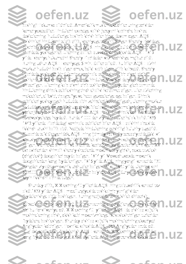 boshlig'i Tekumse o'ldiriladi. Amerikalik muslamlakachilar uning terisidan 
kamar yasatadilar.Hindularni asoratga solish jarayoni kopincha boshqa 
davlatlarning  hududlariga boslirib kirish bilan birga davom etgan. AQSH 
qo'shinlari hindularni ta'qib qilib,Ispaniyaga tegishli bo'lgan Sharqiy Floridaga 
bostirib kirganlar. Bungacha ham, AQSHning ko'pgina quldor plantatorlari 
Floridada yashaganlar. Ularning qo'llab-quvvatlashi natijasida AQSH 1819 
yilda Ispaniya hukumatini Sharqiy Floridadan voz kechishga majbur qildi. 
Buning uchun AQSH Ispaniyaga 5 mln. dollar to'ladi. Bu bilan AQSH o'zini 
mazkur hududni bosib olgan emas, balki sotib olgan qilib ko'rsatdi. Sharqiy 
Floridada yashagan hindularning seminola qabilasining bir qismi qirib 
tashlandi.XIX asrning 20-30-yillarida hindular Missisipi daryosi ortiga siqib 
chiqarilgan. Ularning ko'p qismi qirib tashlangan. Jorjiyadan g'arb tomonda 
hindularning chirok qabilasining tinch aholisi istiqomat qilgan. Ular o'zlarining 
maktablari, alfaviti, tipografiya va hatto gazetalariga ega bo'lgan. Chirok 
qabilalari yashayotgah hududda oltin zahiralari kashf etilgach, ularning mazkur 
hududdagi yerlarga egalik huquqini kafolatlovchi sharlnomalar bekor qilinib, u 
yerlar jamiyat mulki deb e'lon qilindi. AQSH qo'shini chiroklarni G'arbdagi 
rezervasiyalarga haydadi. Bunda 4 000 dan ziyod hindular halok bo'idi.1835-
1842 yillarda Floridadagi seminola qabilalari bilan AQSH qo'shini o'rtasida 
ikkinch urushi bo'lib o'tdi. Natijada hindularning qarshiligi bulunhy tugatildi. 
Yuqorida ta'kidlanganidek, AQSHning ijtimoiy-iqtisodiy taraqqiyotida ikki xil 
xususiyat: kapitalistik va quldorlik ishlab chiqarish munosabatlari mavjud 
bo'lgan.Mamlakat Shimoli va G'arbida kapitalizm tez suratlar bilan o'sgan. XVII
asr oxirlaridan shimoli-sharqiy shtatlarda mexanik ip yigirish, paxta tozalash 
(chigitlash) dastgohlari paydo bo'lgan. 1814 yil Messachusetsda mexanik 
dastgohlardan keng foydalanilgan. 1815 yilda AQSHning yengil sanoatida 130 
mingdan ziyodroq mexanik urchuqlar bo'lgan bo'lsa, 1860 yilda ularning soni 
5236000 ga etgan. Mexanik urchug’lar bo'yicha AQSII dunyoda Angliyadan 
keyin ikkinchi o'rinda turgan. 
     Shunday qilib, XIX asrning 40 yillarida AQSHning to'quvchilik sanoati tez 
o'sdi.1837 yildan AQSH metallurgiyasida toshko'mir yonilg'isidan 
foydalanishga o'tila boshlagan. Buning natijasida temir ishlab chiqarish 
ko'rsatkichlari tez oshib bordi. Og'ir sanoatning eng rivojlangan tumanlaridan 
biri bu Pensilvaniya edi. XIX asrning 40 -yillaridan AQSHda qishloq xo'jalik 
mashinalarning o'rish, ekish kabi mexanizmlarga ixtisoslashtirilgan turlaridan 
foydalana boshlashgan. Shunday qishloq xo'jalik mashinalarining aksariyati 
Angliyadan keltirilgan. Texnika sohasida AQSH hali Angliyadan ortda edi. 
Bug' dvigatellaridan foydalanish AQSH sanoatida XIX asrning 50-yillaridan 
keng foydalana boshlangan.30-40 - yillarda AQSHning transport sohasida  