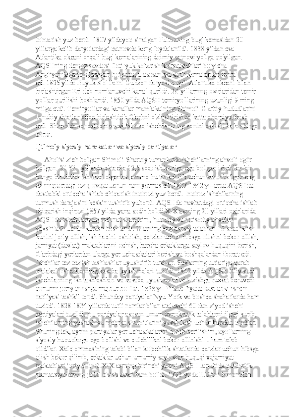 to'ntarish yuz berdi. 1807 yildayoq sinalgan Fultonning bug' kemasidan 20-
yillarga kelib daryolardagi qatnovda keng foydalanildi. 1838 yildan esa 
Atlantika okeani orqali bug' kemalarining doimiy qatnovi yo'lga qo'yilgan. 
AQSHning dengiz savdosi floti yuk ko'tarish ko'rsatkichlari bo'yicha 
Angliyanikiga tenglashgan bo'lsada, u asosan yelkanli kemalardan iboral 
edi.1825 yilda Buyuk Ko' llarni Gudzon daryosi orqali Atlantika okeani bilan 
birlashtirgan Eri deb nomlanuvchi kanal qurildi. 20-yillarning oxirlaridan temir 
yo'llar qurilishi boshlandi. 1850 yilda AQSH temiryo'llarining uzunligi 9 ming 
milga etdi. Temiryo'llar va kanallar mamlakalning Shimoli-G'arbiy hududlarini 
Janubiy shtatlar bilan birlashtirib G'arbni o'zlashtirishda katta ahamiyat kasb 
etdi. Shimolda sanoat to'ntaruvi fabrika ishchilarining sonini oshishi balan birga
bordi.
Ijtimoiy-siyosiy harakatlar va siyosiy partiyalar
     Aholisi zich bo'lgan Shimoli-Sharqiy tumanlarda ishchilarning ahvoli og'ir 
bo'lgan. 20-30 - yillarda o'rtacha 12,5 soat ish kuniga ega bo'lgan ishchilar bir 
kunga bir dollar ish haqi olganlar, ammo bu tirikchilik uchun zarur bo'lgan eng 
oz miqdordagi oziq-ovqat uchun ham yetmas edi.1837-1842 yillarda AQSHda 
dastlabki ortiqcha ishlab chiqarish inqirozi yuz berdi. Inqiroz ishchilarning 
turmush darajasini keskin tushirib yubordi. AQSHda navbatdagi ortiqcha ishlab 
chiqarish inqirozi 1857 yilda yana sodir bo'ldi.XIX asrning 20-yillari oxirlarida 
AQSHda ishchilarning mehnat sharoitini, huquqiy va iqtisodiy ahvolini 
yaxshilash uchun kurash boshlandi. Ularning eng asosiy talablari 10 soatlik ish 
kunini joriy qilish, ish haqini oshirish, qarzlar uchun hibsga olishni bekor qilish,
jamiyat (davlat) maktablarini ochish, barcha erkaklarga saylov huquqini berish, 
G'arbdagi yerlardan ularga yer uchastkalari berish va boshqalardan iborat edi. 
Ishchilar tez-tez ish tashlashlar uyushtirib turdilar. Sexlarning turlariga qarab 
malakali ishchilarning kasaba uyushmalari tuzildi. 1842 yilda AQSH Oliy sudi 
ishchilarning ish tashlashlari va kasaba uyushmalarini tuzishga ruxsat beruvchi 
qonunni joriy qilishga majbur bo' Idi. 1828 yil Filadelfiyada dastlabki ishchi 
parliyasi tashkil topdi. Shunday partiyalar Nyu-York va boshqa shaharlarda ham
tuzitdi. 1828-1834 yillarda turli nomlar bilan ataluvchi 60 dan ziyod ishchi 
partiyalari tuzildi. Bu partiyalar asosan umumdemokratik talablarni ilgari surib, 
ishchilarning yashash va mehnat sharoitlarini yaxshilash uchun harakat qijdilar. 
Shuningdek, ayrim partiyalar yer uchastkalarini bo'lib berilishini, ayollarning 
siyosiy huquqlarga ega bo'lishi va qulchilikni bekor qilinishini ham talab 
qildilar. Xalq ommasining talabi bilan ko'pchilik shtatlarda qarzlar uchun hibsga
olish bekor qilinib, erkaklar uchun umumiy saylovlar huquqi vajamiyat 
maktablari joriy qilindi.XIX asrning birinchi yarmi AQSH Janubida quldorlik 
plantatsiyalarning jadal o'sish davri ham bo'ldi. 1793 yilda E.Uitni tomonidan  